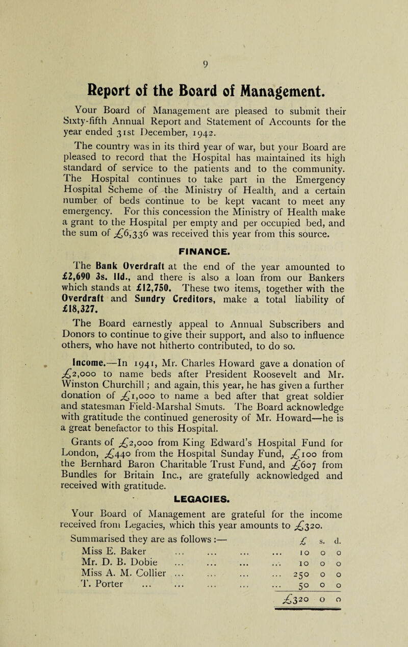Report of the Board of Management. Your Board of Management are pleased to submit their Sixty-fifth Annual Report and Statement of Accounts for the year ended 31st December, 1942. The country was in its third year of war, but your Board are pleased to record that the Hospital has maintained its high standard of sefvice to the patients and to the community. The Hospital continues to take part in the Emergency Hospital Scheme of the Ministry of Health, and a certain number of beds continue to be kept vacant to meet any emergency. For this concession the Ministry of Health make a grant to the Hospital per empty and per occupied bed, and the sum of ^6,336 was received this year from this source. FINANCE. The Bank Overdraft at the end of the year amounted to £2,690 3s. lid., and there is also a loan from our Bankers which stands at £12,750. These two items, together with the Overdraft and Sundry Creditors, make a total liability of £18,327. The Board earnestly appeal to Annual Subscribers and Donors to continue to give their support, and also to influence others, who have not hitherto contributed, to do so. Income.—In 1941, Mr. Charles Howard gave a donation of £,2,000 to name beds after President Roosevelt and Mr. Winston Churchill; and again, this year, he has given a further donation of ^1,000 to name a bed after that great soldier and statesman Field-Marshal Smuts. The Board acknowledge with gratitude the continued generosity of Mr. Howard—he is a great benefactor to this Hospital. Grants of ^2,000 from King Edward’s Hospital Fund for London, ^440 from the Hospital Sunday Fund, ^100 from the Bernhard Baron Charitable Trust Fund, and ^607 from Bundles for Britain Inc., are gratefully acknowledged and received with gratitude. LEGACIES. Your Board of Management are grateful for the income received from Legacies, which this year amounts to ^320. Summarised they are as follows :— £ s. d. Miss E. Baker ... 10 0 0 Mr. D. B. Dobie 10 0 0 Miss A. M. Collier. ... 250 0 0 T. Porter 50 0 0 ^320 0 0