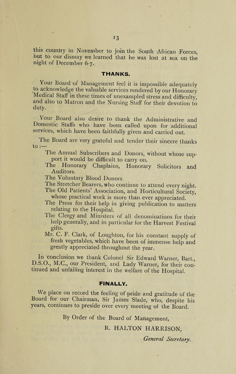 this country in November to join the South African Forces, but to our dismay we learned that he was lost at sea on the night of December 6-7. THANKS. Your Board of Management feel it is impossible adequately to acknowledge the valuable services rendered by our Honorary Medical Staff in these times of unexampled stress and difficulty, and also to Matron and the Nursing Staff for their devotion to duty. Your Board also desire to thank the Administrative and Domestic Staffs who have been called upon for additional services, which have been faithfully given and carried out. The Board are very grateful and tender their sincere thanks to :— The Annual Subscribers and Donors, without whose sup¬ port it would be difficult to carry on. The Honorary Chaplains, Honorary Solicitors and Auditors. The Voluntary Blood Donors. The Stretcher Bearers, who continue to attend every night. The Old Patients’ Association, and Horticultural Society, whose practical work is more than ever appreciated. The Press for their help in giving publication to matters relating to the Hospital. 1 he Clergy and Ministers of all denominations for their help generally, and in particular for the Harvest Festival gifts. Mr. C. F. Clark, of Loughton, for his constant supply of fresh vegetables, which have been of immense help and greatly appreciated throughout the year. In conclusion we thank Colonel Sir Edward Warner, Bart., D.S.O., M.C., our President, and Lady Warner, for their con¬ tinued and unfailing interest in the welfare of the Hospital. FINALLY. We place on record the feeling of pride and gratitude of the Board for our Chairman, Sir James Slade, who, despite his years, continues to preside over every meeting of the Board. By Order of the Board of Management, R. HALTON HARRISON, General Secretary.