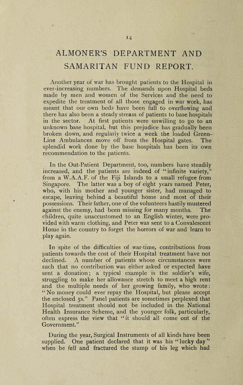 ALMONER’S DEPARTMENT AND SAMARITAN FUND REPORT. Another year of war has brought patients to the Hospital in ever-increasing numbers. The demands upon Hospital beds made by men and women of the Services and the need to expedite the treatment of all those engaged in war work, has meant that our own beds have been full to overflowing and there has also been a steady stream of patients to base hospitals in the sector. At first patients were unwilling to go to an unknown base hospital, but this prejudice has gradually been broken down, and regularly twice a week the loaded Green- Line Ambulances move off from the Hospital gates. The splendid work done by the base hospitals has been its own recommendation to the patients. In the Out-Patient Department, too, numbers have steadily increased, and the patients are indeed of “infinite variety,” from a W.A.A.F. of the Fiji Islands to a small refugee from Singapore. The latter was a boy of eight years named Peter, who, with his mother and younger sister, had managed to escape, leaving behind a beautiful home and most of their possessions. Their father, one of the volunteers hastily mustered against the enemy, had been missing for many months. The children, quite unaccustomed to an English winter, were pro¬ vided with warm clothing, and Peter was sent to a Convalescent Home in the country to forget the horrors of war and learn to play again. In spite of the difficulties of war-time, contributions from patients towards the cost of their Hospital treatment have not declined. A number of patients whose circumstances were such that no contribution was either asked or expected have sent a donation; a typical example is the soldier’s wife, struggling to make her allowance stretch to meet a high rent and the multiple needs of her growing family, who wrote: “No money could ever repay the Hospital, but please accept the enclosed 5s.” Panel patients are sometimes perplexed that Hospital treatment should not be included in the National Health Insurance Scheme, and the younger folk, particularly, often express the view that “it should all come out of the Government.” During the year, Surgical Instruments of all kinds have been supplied. One patient declared that it was his “ lucky day ” when he fell and fractured the stump of his leg which had