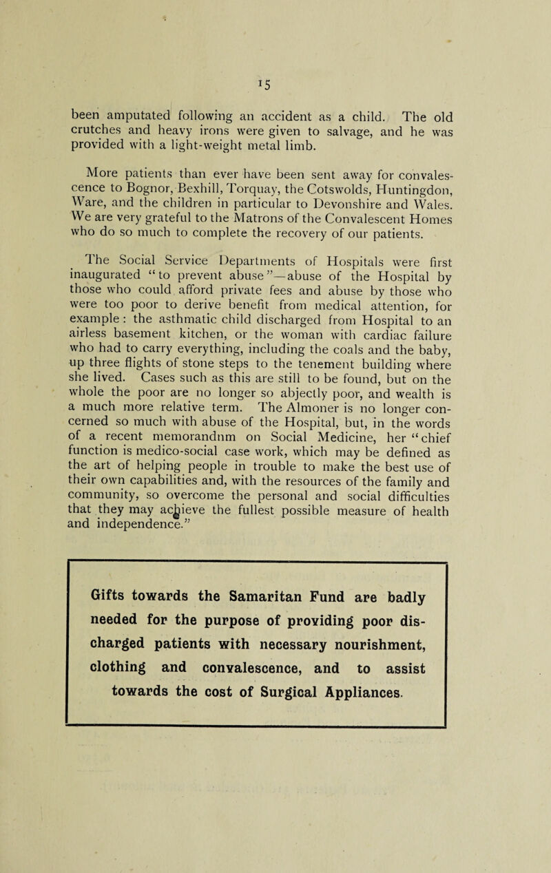 T5 been amputated following an accident as a child. The old crutches and heavy irons were given to salvage, and he was provided with a light-weight metal limb. More patients than ever have been sent away for convales¬ cence to Bognor, Bexhill, Torquay, the Cotswolds, Huntingdon, Ware, and the children in particular to Devonshire and Wales. We are very grateful to the Matrons of the Convalescent Homes who do so much to complete the recovery of our patients. The Social Service Departments of Hospitals were first inaugurated “to prevent abuseabuse of the Hospital by those who could afford private fees and abuse by those who were too poor to derive benefit from medical attention, for example : the asthmatic child discharged from Hospital to an airless basement kitchen, or the woman with cardiac failure who had to carry everything, including the coals and the baby, up three flights of stone steps to the tenement building where she lived. Cases such as this are still to be found, but on the whole the poor are no longer so abjectly poor, and wealth is a much more relative term. The Almoner is no longer con¬ cerned so much with abuse of the Hospital, but, in the words of a recent memorandum on Social Medicine, her “chief function is medico-social case work, which may be defined as the art of helping people in trouble to make the best use of their own capabilities and, with the resources of the family and community, so overcome the personal and social difficulties that they may achieve the fullest possible measure of health and independence.’5 Gifts towards the Samaritan Fund are badly needed for the purpose of providing poor dis¬ charged patients with necessary nourishment, clothing and convalescence, and to assist towards the cost of Surgical Appliances.