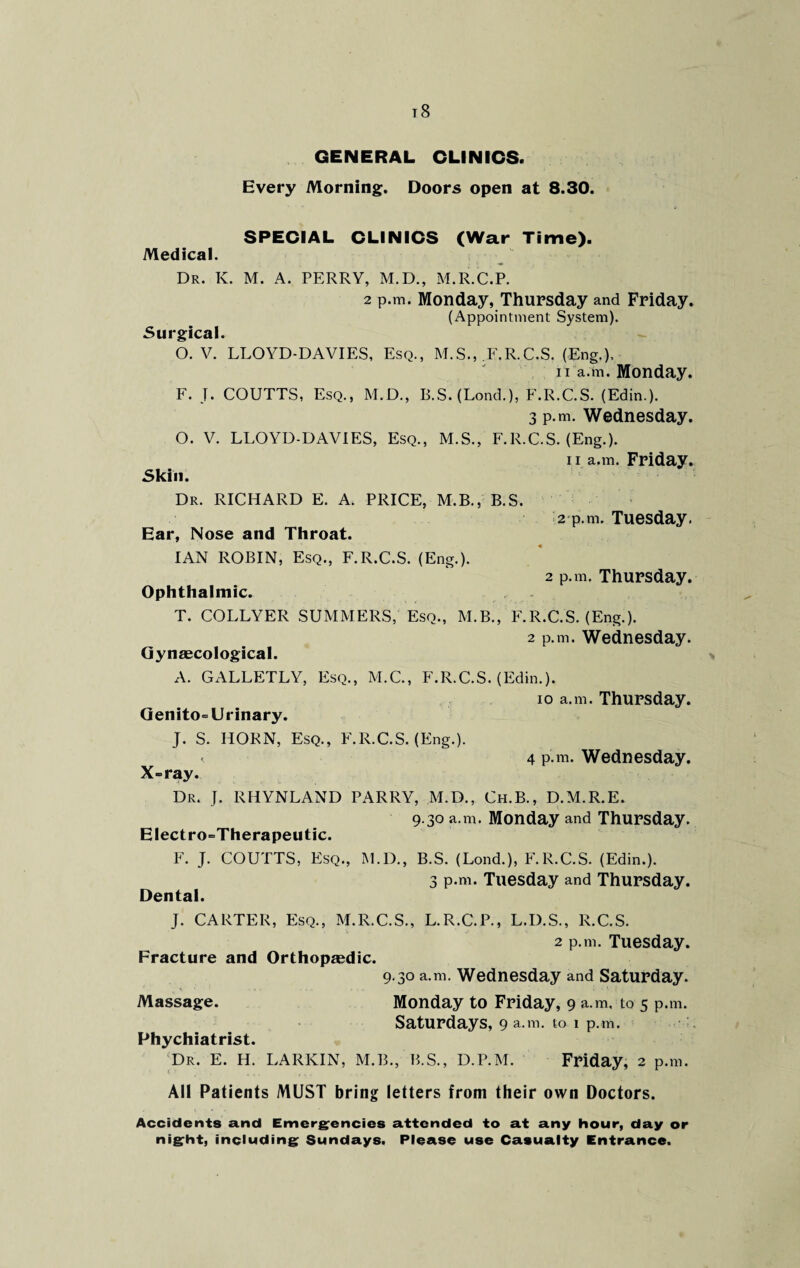 t8 GENERAL CLINICS. Every Morning. Doors open at 8.30. SPECIAL CLINICS (War Time). Medical. Dr. K. M. A. PERRY, M.D., M.R.C.P. 2 p.m. Monday, Thursday and Friday. (Appointment System). Surgical. O. V. LLOYD-DAVIES, Esq., M.S., F.R.C.S. (Eng.). n a.m. Monday. F. J. COUTTS, Esq., M.D., B.S. (Lond.), F.R.C.S. (Edin.). 3 p.m. Wednesday. O. V. LLOYD-DAVIES, Esq., M.S., F.R.C.S. (Eng.). 11 a.m. Friday. Skin. Dr. RICHARD E. A. PRICE, M.B., B.S. 2 p.m. Tuesday. Ear, Nose and Throat. IAN ROBIN, Esq., F.R.C.S. (Eng.). 2 p.m. Thursday. Ophthalmic. T. COLLYER SUMMERS, Esq., M.B., F.R.C.S. (Eng.). 2 p.m. Wednesday. Gynaecological. A. GALLETLY, Esq., M.C., F.R.C.S. (Edin.). io a.m. Thursday. Genito= Urinary. J. S. HORN, Esq., F.R.C.S. (Eng.). < 4 p.m. Wednesday. X=ray. Dr. J. RHYNLAND PARRY, M.D., Ch.B., D.M.R.E. 9.30 a.m. Monday and Thursday. EIectro=Therapeutic. F. J. COUTTS, Esq., M.D., B.S. (Lond.), F.R.C.S. (Edin.). 3 p.m. Tuesday and Thursday. Dental. J. CARTER, Esq., M.R.C.S., L.R.C.P., L.D.S., R.C.S. 2 p.m. Tuesday. Fracture and Orthopaedic. 9.30 a.m. Wednesday and Saturday. Massage. Monday to Friday, 9 a.m, to 5 p.m. Saturdays, 9 a.m. to 1 p.m. Phychiatrist. Dr. E. H. LARKIN, M.B., B.S., D.P.M. Friday, 2 p.m. All Patients MUST bring letters from their own Doctors. Accidents and Emergencies attended to at any hour, day or night, including Sundays. Please use Casualty Entrance.