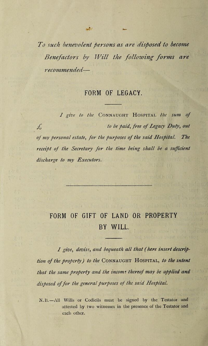 To such benevolent pel'sons as are disposed to become Benefactors by Will the following forms are recommended— FORM OF LEGACY. I give io the Connaught Hospital the sum of f to be paid, free of Legacy Duty, out of my perso?ial estate, for the purposes of the said Hospital. The receipt of the Secretary for the time being shall be a sufficient discharge to my Executors. FORM OF GIFT OF LAND OR PROPERTY BY WILL. I give} devise, and bequeath all that (here insert descrip¬ tion of the property) to the Connaught Hospital, to the intent that the same property and the income thereof may be applied and disposed of for the general purposes of the said Hospital. N.13.—All Wills or Codicils must be signed by the Testator and attested by two witnesses in the presence of the Testator and each other.