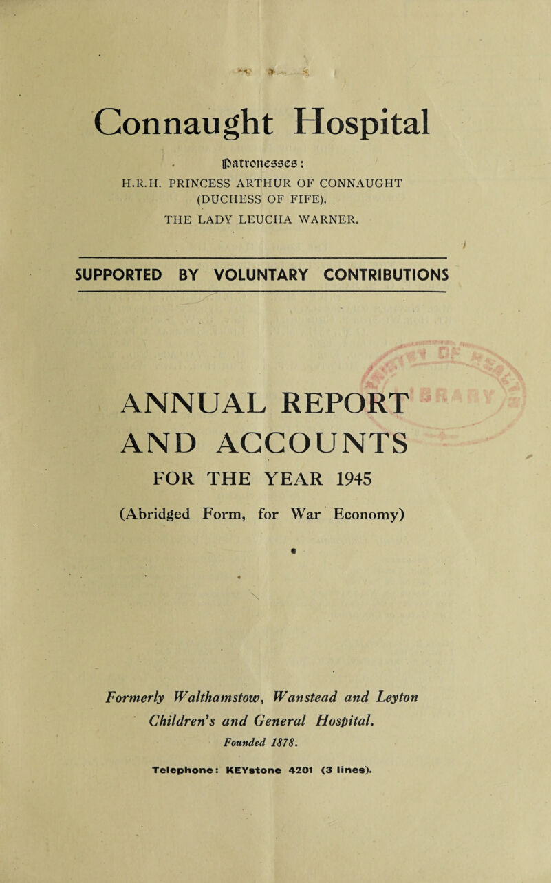 Connaught Hospital patronesses: H.R.H. PRINCESS ARTHUR OF CONNAUGHT (DUCHESS OF FIFE). THE LADY LEUCHA WARNER. SUPPORTED BY VOLUNTARY CONTRIBUTIONS ANNUAL REPORT AND ACCOUNTS FOR THE YEAR 1945 (Abridged Form, for War Economy) Formerly Walthamstow, Wanstead and Leyton Children's and General Hospital. Founded 1878. Telephone: KEYstone 4201 (3 lines).