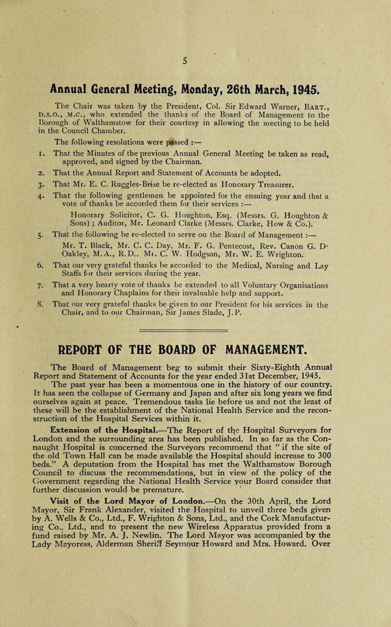 Annual General Meeting, Monday, 26th March, 1945. The Chair was taken by the President, Col. Sir Edward Warner, Bart., d.s.O., M.C., who extended the thanks of the Board of Management to the Borough of Walthamstow for their courtesy in allowing the meeting to be held in the Council Chamber. The following resolutions were passed :— 1. That the Minutes of the previous Annual General Meeting be taken as read, approved, and signed by the Chairman. 2. That the Annual Report and Statement of Accounts be adopted, 3. That Mr^ E. C. Ruggles-Brise be re-elected as Honorary Treasurer. 4. That the following gentlemen be appointed for the ensuing year and that a vote of thanks be accorded them for their services :— Honorary Solicitor, C. G. Houghton, Esq. (Messrs. G. Houghton & Sons) ; Auditor, Mr. Leonard Clarke (Messrs. Clarke, How & Co.). 5. That the following be re-elected to serve on the Board of Management :— Mr. T. Black, Mr. C. C. Day, Mr. F. G. Pentecost, Rev. Canon G. D- Oakley, M.A., R.D.. Mr. C. W. Hodgson, Mr. W. E. Wrighton. 6. That our very grateful thanks be accorded to the Medical, Nursing and Lay Staffs for their services during the year. 7. That a very hearty vote of thanks be extended to all Voluntary Organisations and Honorary Chaplains for their invaluable help and support. 8. That our very grateful thanks be given to our President for his services in the Chair, and to our Chairman, Sir James Slade, J.P. REPORT OF THE BOARD OF MANAGEMENT. The Board of Management beg to submit their Sixty-Eighth Annual Report and Statement of Accounts for the year ended 31st December, 1945. The past year has been a momentous one in the history of our country. It has seen the collapse of Germany and Japan and after six long years we find ourselves again at peace. Tremendous tasks lie before us and not the least of these will be the establishment of the National Health Service and the recon¬ struction of the Hospital Services within it. Extension of the Hospital.—The Report of the Hospital Surveyors for London and the surrounding area has been published. In so far as the Con¬ naught Hospital is concerned the Surveyors recommend that “ if the site of the old Town Hall can be made available the Hospital should increase to 300 beds.” A deputation from the Hospital has met the Walthamstow Borough Council to discuss the recommendations, but in view of the policy of the Government regarding the National Health Service your Board consider that further discussion would be premature. Visit of the Lord Mayor of London.—On the 30th April, the Lord Mayor, Sir Frank Alexander, visited the Hospital to unveil three beds given by A. Wells & Co., Ltd., F. Wrighton & Sons, Ltd., and the Cork Manufactur¬ ing Co., Ltd., and to present the new Wireless Apparatus provided from a fund raised by Mr. A. J. Newlin. The Lord Mayor was accompanied by the Lady Mayoress, Alderman Sheriff Seymour Howard and Mrs. Howard. Over