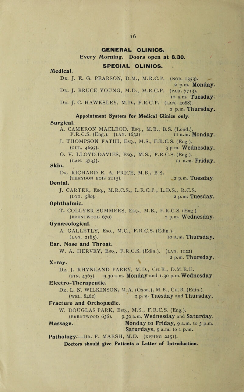 GENERAL CLINICS. Every Morning. Doors open at 8.30. SPECIAL CLINICS. Medical. Dr. J. E. G. PEARSON, D.M., M.R.C.P. (nor. 1353). 2 p.m. Monday. Dr. J. BRUCE YOUNG, M.D., M.R.C.P. (pad. 7713). 10 a.m. Tuesday. Dr. J- C. HAWKSLEY, M.D., F.R.C.P. (lan. 4088). 2 p.m. Thursday. Appointment System for Medical Clinics only. Surgical. A. CAMERON MACLEOD, Esq., M.B., B.S. (Lond.), F.R.C.S. (Eng.), (ran. 1632) 11 a.m. Monday. T. THOMPSON FATHI, Esq., M.S., F.R.C.S. (Eng.). (gul. 4695). 3 p.m. Wednesday. O. V. LLOYD-DAVIES, Esq., M.S., F.R.C.S. (Eng.). (lan. 3733). 11 a.m. Friday. Skill. Dr. RICHARD E. A. PRICE, M.B., B.S. (theydon bois 2115). 2 p.m. Tuesday. Dental. J. CARTER, Esq., M.R.C.S., L.R.C.P., L.D.S., R.C.S. (lou. 580). 2 p.m. Tuesday. Ophthalmic. T. COLLYER SUMMERS, Esq., M.B., F.R.C.S. (Eng ). (brentwood 670) 2 p.m. Wednesday. Gynaecological. A. GALLETLY, Esq., M.C., F.R.C.S. (Edin.). (lan. 2185). 10 a.m. Thursday. Ear, Nose and Throat. W. A. HERVEY, Esq., F.R.C.S. (Edin.). (lan. 1122) 2 p.m. Thursday. X-ray. Dr. J. RHYNLAND PARRY, M.D., Ch.B., D.M.R.E. (fin. 4363). 9.30 a.m. Monday and 1.30 p.m. Wednesday. Electro-Therapeutic. Dr. L. N. WILKINSON, M.A. (Oxon.), M.B., Ch.B. (Edin.). (wel. 8462) 2 p.m. Tuesday and Thursday. Fracture and Orthopaedic. W. DOUGLAS PARK, Esq., M.S., F.R.C.S. (Eng.). (brentwood 636). 9.30 a.m. Wednesday and Saturday. Massage. Monday to Friday, 9 a.m. to 5 p.m. Saturdays, 9 a.m. to 1 p.m. Pathology.—Dr. F. MARSH, M.D. (epping 2251). Doctors should give Patients a Letter of Introduction.