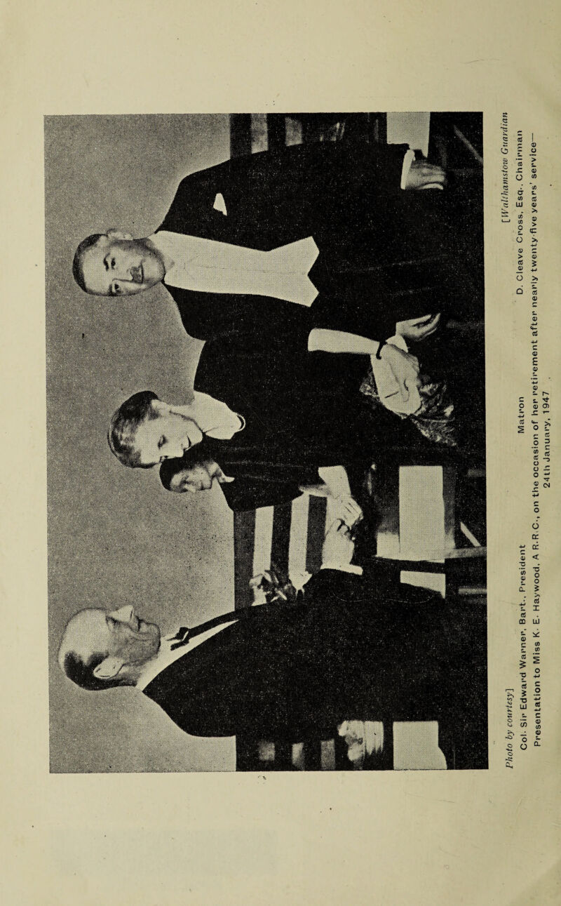 Photo by courtesy] [Walthamstow Guardian Col- Sir Edward Warner, Bart., President Matron D. Cleave Cross, Esq-. Chairman Presentation to Miss K- E- Haywood, A R-R C-, on the occasion of her retirement after nearly twenty five years’ service— 24th January, 1947