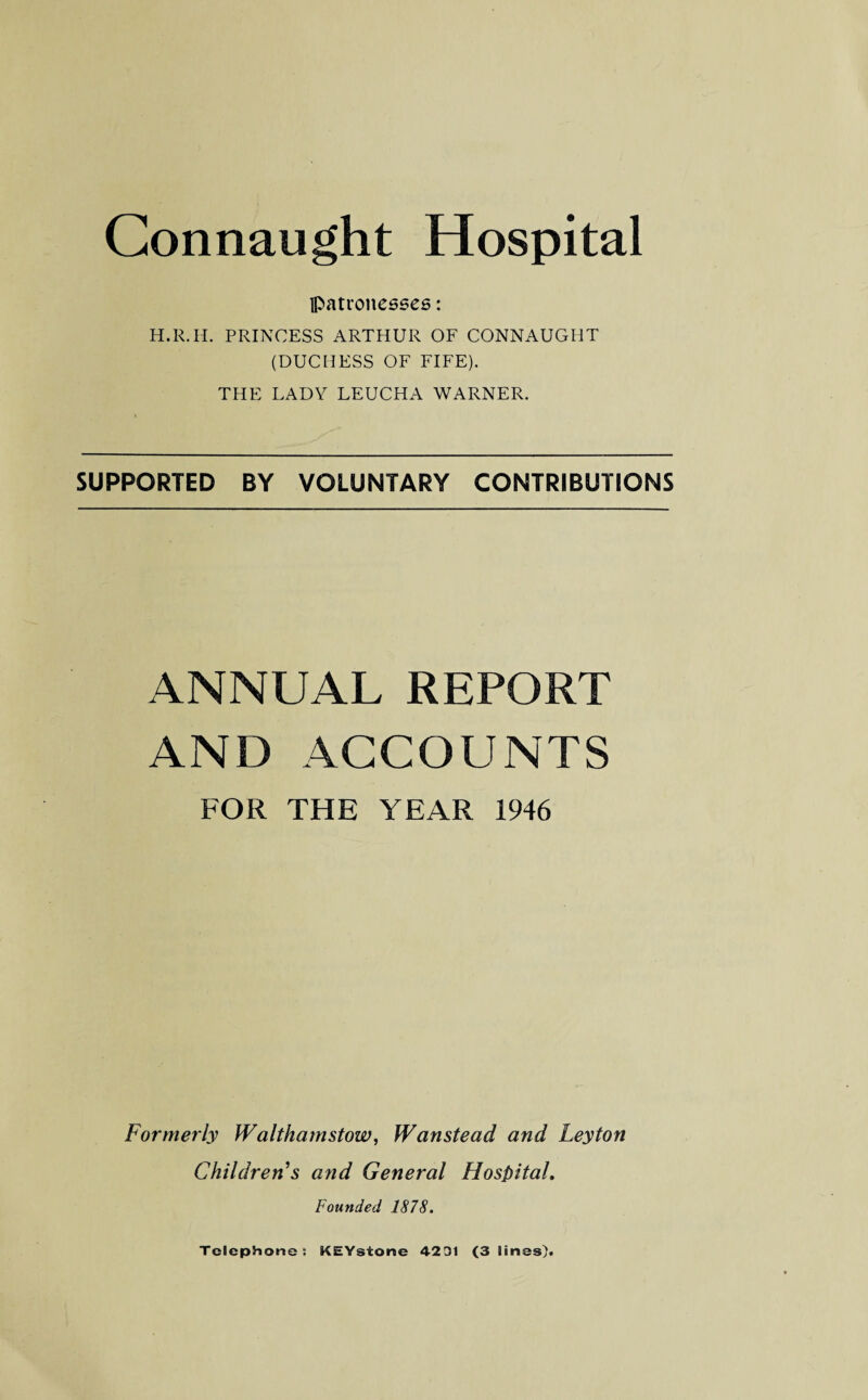 patronesses: H.R.H. PRINCESS ARTHUR OF CONNAUGHT (DUCHESS OF FIFE). THE LADY LEUCHA WARNER. SUPPORTED BY VOLUNTARY CONTRIBUTIONS ANNUAL REPORT AND ACCOUNTS FOR THE YEAR 1946 Formerly Walthamstow, Wanstead and Leyton Children s and General Hospital. Founded 1878. Telephone: KEYsione 4231 (3 lines).