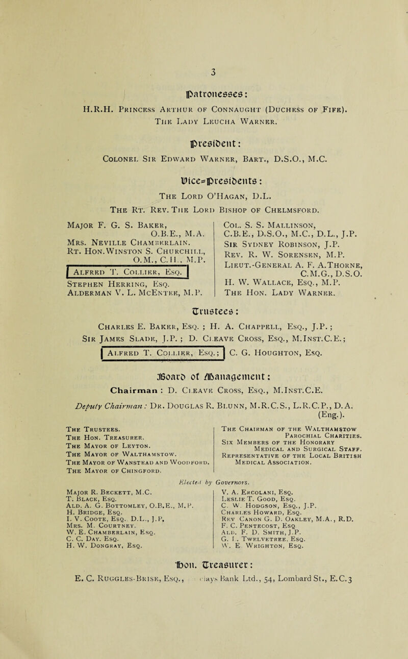 patronesses: H.R.H. Princess Arthur of Connaught (Duchess of Fife). The Lady Leucha Warner. president: Colonel Sir Edward Warner, Bart., D.S.O., M.C. Dice=presi&ents: The Lord O The Rt. Rev. The Lori: Major F. G. S. Baker, O.B.E., M.A. Mrs. Neville Chamberlain. Rt. Hon. Winston S. Churchill, O.M., C.1L. M. P. f Alfred T. Collier, Esq. | Stephen Herring, Esq. Alderman V. L. McEntee, M.P. ’Hagan, D.L. ' Bishop of Chelmsford. Col. S. S. Mallinson, C.B.E., D.S.O., M.C., D.L., J.P. Sir Sydney Robinson, J.P. Rev. R. W. Sorensen, M.P. Liiiut.-General A. F. A.Thorne, C.M.G., D.S.O. H. W. Wallace, Esq., M.P. The Hon. Lady Warner. {Trustees: Charles E. Baker, Esq. ; H. A. Chappell, Esq., J.P.; Sir James Slade, J.P. ; D. Cleave Cross, Esq., M.Inst.C.E.; | Alfred T. Collier, Esq.; j C. G. Houghton, Esq. JSoaro of /Management: Chairman : D. Cleave Deputy Chairman : Dr. Douglas R. Thk Trustees. The Hon. Treasurer. The Mayor of Leyton. The Mayor of Walthamstow. The Mayor of Wanstkad and Woodford. The Mayor of Chingford. Cross, Esq., M.Inst.C.E. Blunn, M.R.C.S., L.R.C.P., D. A. (Eng.). The Chairman of the Walthamstow Parochial Charities. Six Members of the Honorary Medical and Surgical Staff. Representative of the Local British Medical Association. Kleeteii by Major R. Beckett, M.C. T. Black, Esq. Ald. A. G. Bottomley, O.B.E., M.P. H. Bridge, Esq. I. V. Coote, Esq. D.L., J.P. Mrs. M. Courtney. W. E. Chamberlain, Esq. C. C. Day. Esq. H. W. Dongray, Esq. Governors. V. A. Ercolani, Esq. Leslie T. Good, Esq. C. W. Hodgson, Esq., J.P. Charles Howard, Esq. Rkv Canon G. D. Oakley, M.A., R.D. F. C. Pentecost, Esq Ald. F. D. Smith, J.P. G. I.. Twklvetree, Esq. W. E Wkighton, Esq. Ibon. {Treasurer: E. C. Ruggles-Bkisk, Esq., days Bank Ltd., 54, Lombard St., E.C.3