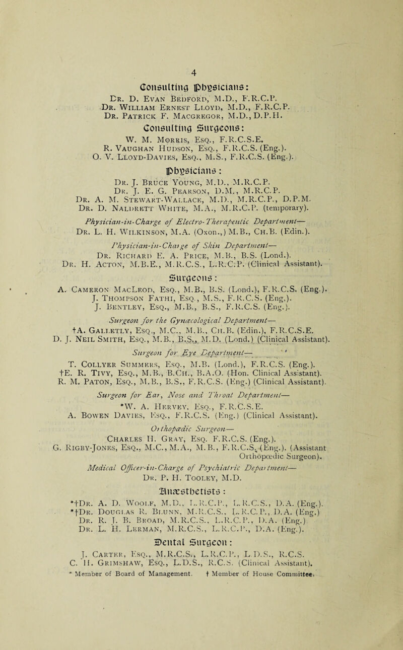 Consulting physicians: Dr. D. Evan Bedford, M.D., F.R.C.P. Dr. William Ernest Lloyd, M.D., F.R.C.P. Dr. Patrick F. Macgregor, M.D.,D.P.H. Consulting Surgeons: W. M. Morris, Esq., F.R.C.S.E. R. Vaughan Hudson, Esq., F.R.C.S. (Eng.). O. V. Lloyd-Davies, Esq., M.S., F.R.C.S. (Eng.). physicians: Dr. J. Bruce Young, M.D., M.R.C.P. Dr. J. E. G. Pearson, D.M., M.R.C.P. Dr. A. M. Stewart-Wallace, M.D., M.R.C.P., D.P.M. Dr. D. Naldrett White, M.A., M.R.C.P. (temporary). Physician-in-Charge of Electro-Therapeutic Department— Dr. L. H. Wilkinson, M.A. (Oxon.,) M.B., Ch.B. (Edin.). Physician-in-Chaige of Skin Department— Dr. Richard E. A. Price, M.B., B.S. (Lond.). Dr. H. Acton, M.B.E., M.R.C.S., L.R.C.P. (Clinical Assistant). Surgeons: A. Cameron MacLeod, Esq., M.B., B.S. (Lond.), F.R.C.S. (Eng.). J. Thompson Fathi, Esq., M.S., F.R.C.S. (Eng,). J. Bentley, Esq., M.B., B.S., F.R.C.S. (Eng.). Surgeon for the Gynecological Department— tA. Gai.t.etly, Esq,, M.C., M.B., Ch.B. (Edin.), F.R.C.S.E. D. J. Neil Smith, Esq., M.B., B.S., M.D. (Lond.) (Clinical Assistant). Surgeon for Eye Department— T. Collyer Summers, Esq., M.B. (Lond.), F.R.C.S. (Eng.). tE. R. Tivy, Esq., M.B., B.Ch., B.A.O. (Hon. Clinical Assistant). R. M. Paton, Esq., M.B., B.S., F.R.C.S. (Eng.) (Clinical Assistant). Surgeon for Ear, Nose and Throat Department— *W. A. Hervey, Esq., F.R.C.S.E. A. Bowen Davies, Esq., P'.R.C. S. (ldng.) (Clinical Assistant). Of thopoedic Surgeon— Charles II. Gray, Esq. P'.R.C.S. (Eng.). G. Rigby-Jones, Esq., M.C.,M.A., M.B., F.R.C.S., (Eng.). (Assistant Orthopoedic Surgeon). Medical Officer-in-Charge of Psychiatric Depai intent— Dr. P. PI. Tooley, M.D. Biuestberists: *1'Dr. a. D. Wooi.f, M.D., L.R.C.P., L.K.C.S.. D.A. (Eng.). *fDR. Douglas R. Bi.unn. M.R.C.S.. L.R.C.P.. D.A. (Eng.) Dr. R. J. B. Broad, M.R.C.S., L.R.C.P., D.A. (Eng.), Dr. L. H. Lerman, M.R.C.S., L.R.C.P., D.A. (Eng.). Cental Surgeon: J. Carter, Esq., M.R.C.S., L.R.C.P., L.D.S., R.C.S. C. II. Grimshaw, Esq., L.D.S., R.C.S. (Clinical Assistant). * Member of Board of Management. f Member of House Committee.