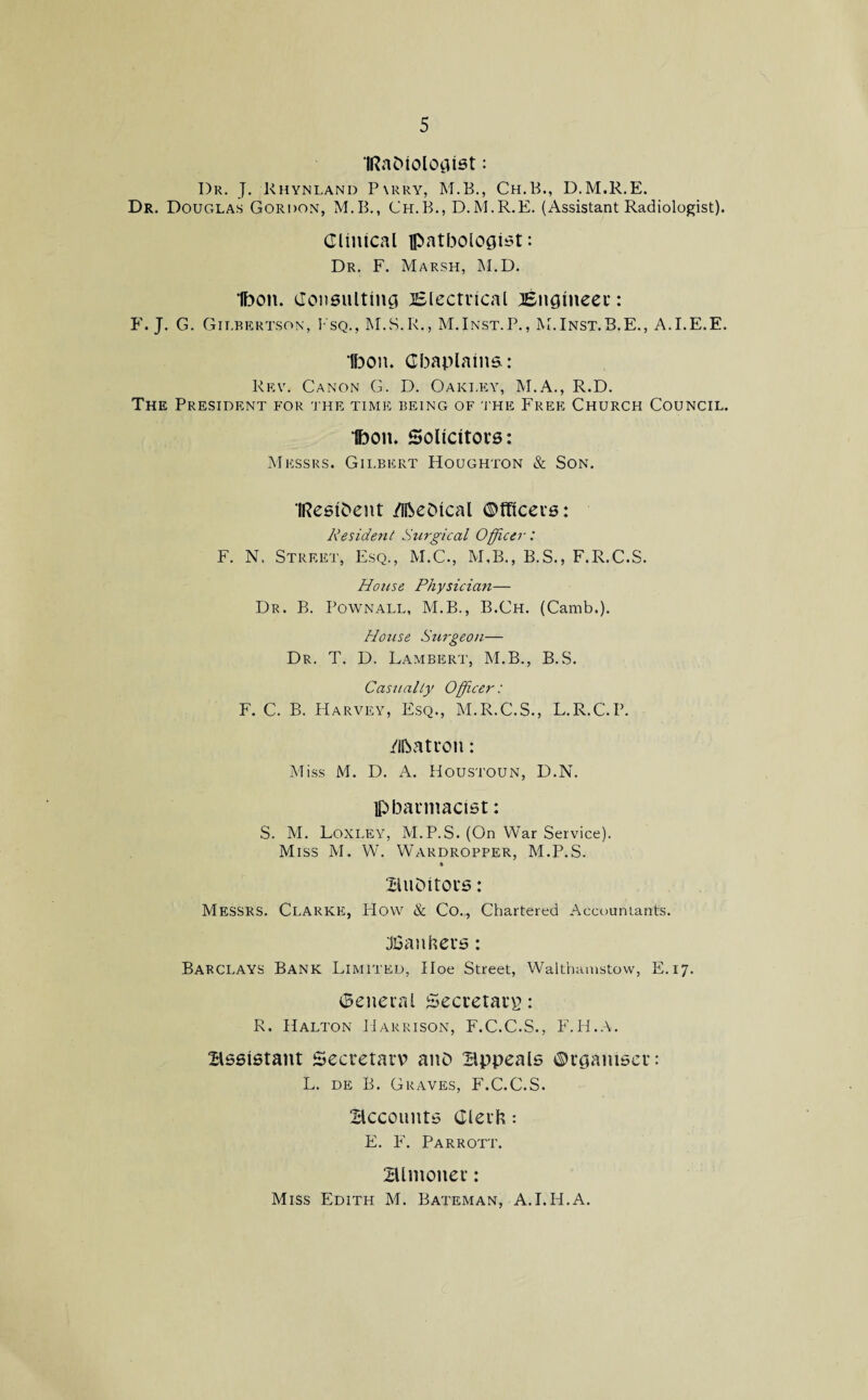 IRaOiologist: I)r. J. Khynland P\rry, M.B., Ch.B., D.M.R.E. Dr. Douglas Gordon, M.B., Ch.B., D.M.R.E. (Assistant Radiologist). Clinical pathologist: Dr. F. Marsh, M.D. Ibon. Consulting Electrical Engineer: F. J. G. Gilbertson, I sq., M.S.R., M.Inst.P., M.Inst.B.E., A.I.E.E. Ibon. Chaplains: Rev. Canon G. D. Oakley, M.A., R.D. The President for the time being of the Free Church Council. Ibon. Solicitors: Messrs. Gii.bert Houghton & Son. IResiOent /ifteDical Officers: Resident Surgical Officer: F. N. Street, Esq., M.C., M.B., B.S., F.R.C.S. House Physician— Dr. B. Pownall, M.B., B.Ch. (Camb.). Hotise Surgeon— Dr. T. D. Lambert, M.B., B.S. Casualty Officer: F. C. B. Harvey, Esq., M.R.C.S., L.R.C.P. Matron: Miss M. D. A. Houstoun, D.N. pharmacist: S. M. Loxley, M.P.S. (On War Service). Miss M. W. Wardropper, M.P.S. i BuOitors: Messrs. Clarke, How & Co., Chartered Accountants. bankers: Barclays Bank Limited, Hoe Street, Walthamstow, E. 17. General Secretary: R. Halton Harrison, F.C.C.S., F.H.A. assistant Secretary? ano Bppeals Organiser: L. de B. Graves, F.C.C.S. Accounts Clerk: E. F. Parrott. Blmoner: Miss Edith M. Bateman, A.I.H.A.