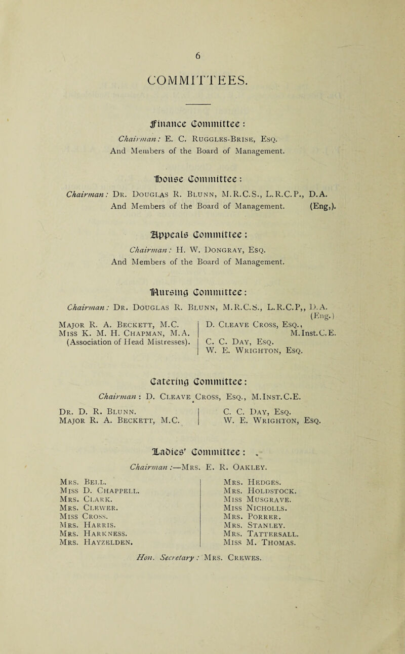 COMMITTEES. ^finance Committee: Chairman: E. C. Ruggles-Brise, Esq. And Members of the Board of Management. Ibouse Committee: Chairman: Dr. Douglas R. Blunn, M.R.C.S., L.R.C.P., D.A. And Members of the Board of Management. (Eng,). Appeals Committee: Chairman: H. W. Dongray, Esq. And Members of the Board of Management. Imirsing Committee: Chairman: Dr. Douglas R. Blunn, M.R.C.S.. L.R.C.P.. D.A. Major R. A. Beckett, M.C. Miss K. M. H. Chapman, M.A. (Association of Head Mistresses). (Eng.) D. Cleave Cross, Esq., M.Inst.C. E. C. C. Day, Esq. W. E. Wrighton, Esq. Catering Committee: Chairman : D. Cleave Cross, Esq., M.Inst.C.E. Dr. D. R. Blunn. C. C. Day, Esq. Major R. A. Beckett, M.C. W. E. Wrighton, Esq. babies’ Committee: , Chairman :—Mrs. Mrs. Bell. Miss D. Chappell. Mrs. Clark. Mrs. Clevver. Miss Cross. Mrs. Harris. Mrs. Hark ness. Mrs. Hayzelden. E. R. Oakley. Mrs. Hedges. Mrs. Holdstock. Miss Musgrave. Miss Nicholls. Mrs. Porrer. Mrs. Stanley. Mrs. Tattersall. Miss M. Thomas. Hon. Secretary: Mrs. Crewes.