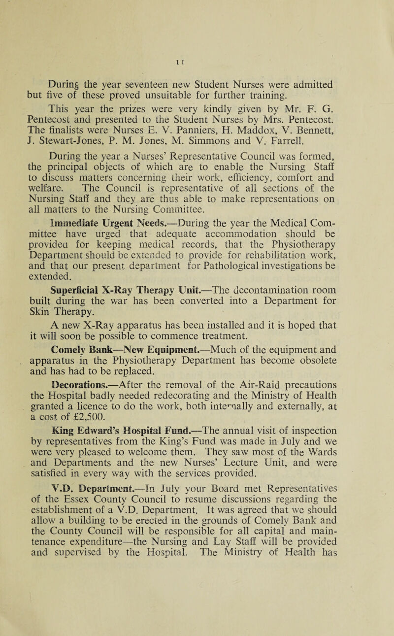 During the year seventeen new Student Nurses were admitted but five of these proved unsuitable for further training. This year the prizes were very kindly given by Mr. F. G. Pentecost and presented to the Student Nurses by Mrs. Pentecost. The finalists were Nurses E. V. Panniers, H. Maddox, V. Bennett, J. Stewart-Jones, P. M. Jones, M. Simmons and V. Farrell. During the year a Nurses’ Representative Council was formed, the principal objects of which are to enable the Nursing Staff to discuss matters concerning their work, efficiency, comfort and welfare. The Council is representative of all sections of the Nursing Staff and they are thus able to make representations on all matters to the Nursing Committee. Immediate Urgent Needs.—During the year the Medical Com¬ mittee have urged that adequate accommodation should be provided for keeping medical records, that the Physiotherapy Department should be extended to provide for rehabilitation work, and that our present department for Pathological investigations be extended. Superficial X-Ray Therapy Unit.—The decontamination room built during the war has been converted into a Department for Skin Therapy. A new X-Ray apparatus has been installed and it is hoped that it will soon be possible to commence treatment. Comely Bank—New Equipment.—Much of the equipment and apparatus in the Physiotherapy Department has become obsolete and has had to be replaced. Decorations.—After the removal of the Air-Raid precautions the Hospital badly needed redecorating and the Ministry of Health granted a licence to do the work, both interually and externally, at a cost of £2,500. King Edward’s Hospital Fund.—The annual visit of inspection by representatives from the King’s Fund was made in July and we were very pleased to welcome them. They saw most of the Wards and Departments and the new Nurses’ Lecture Unit, and were satisfied in every way with the services provided. Y.D. Department.—In July your Board met Representatives of the Essex County Council to resume discussions regarding the establishment of a V.D. Department. It was agreed that we should allow a building to be erected in the grounds of Comely Bank and the County Council will be responsible for all capital and main¬ tenance expenditure—the Nursing and Lay Staff will be provided and supervised by the Hospital. The Ministry of Health has