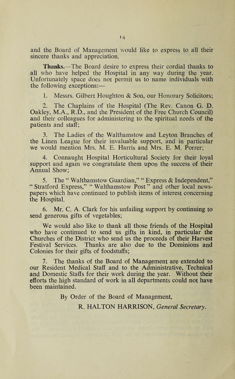 and the Board of Management would like to express to all their sincere thanks and appreciation. Thanks.—The Board desire to express their cordial thanks to all who have helped the Hospital in any way during the year. Unfortunately space does not permit us to name individuals with the following exceptions:— 1. Messrs. Gilbert Houghton & Son, our Honorary Solicitors; 2. The Chaplains of the Hospital (The Rev. Canon G. D. Oakley, M.A., R.D., and the President of the Free Church Council) and their colleagues for administering to the spiritual needs of the patients and staff; 3. The Ladies of the Walthamstow and Leyton Branches of the Linen League for their invaluable support, and in particular we would mention Mrs. M. E. Harris and Mrs. E. M. Porrer; 4. Connaught Hospital Horticultural Society for their loyal support and again we congratulate them upon the success of their Annual Show; 5. The “ Walthamstow Guardian,” “ Express & Independent,” “ Stratford Express,” “ Walthamstow Post ” and other local news¬ papers which have continued to publish items of interest concerning the Hospital. 6. Mr. C. A. Clark for his unfailing support by continuing to send generous gifts of vegetables; r We would also like to thank all those friends of the Hospital who have continued to send us gifts in kind, in particular the Churches of the District who send us the proceeds of their Harvest Festival Services. Thanks are also due to the Dominions and Colonies for their gifts of foodstuffs; 7. The thanks of the Board of Management are extended to our Resident Medical Staff and to the Administrative, Technical and Domestic Staffs for their work during the year. Without their efforts the high standard of work in all departments could not have been maintained. By Order of the Board of Management, R. HALTON HARRISON, General Secretary.