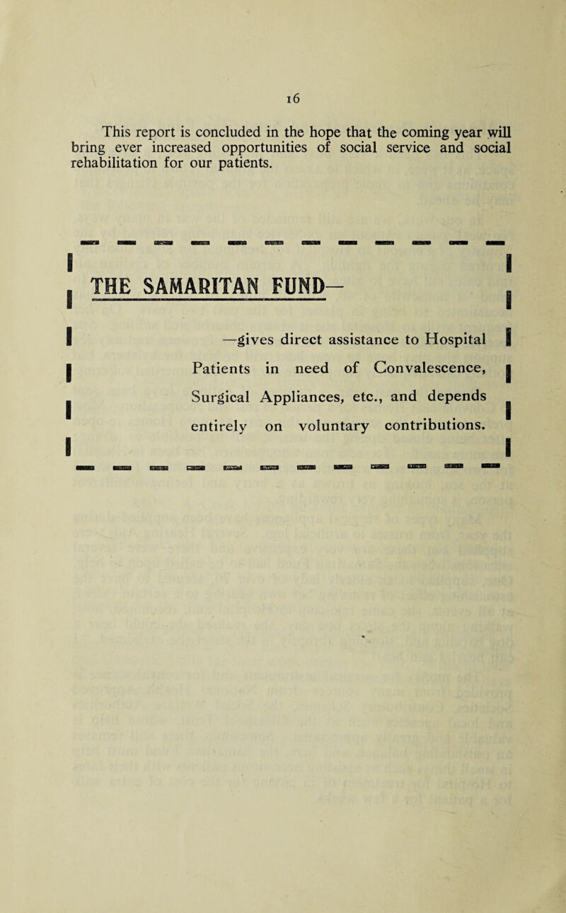 This report is concluded in the hope that the coming year will bring ever increased opportunities of social service and social rehabilitation for our patients. THE SAMARITAN FUND- —gives direct assistance to Hospital Patients in need of Convalescence, Surgical Appliances, etc., and depends entirely on voluntary contributions.