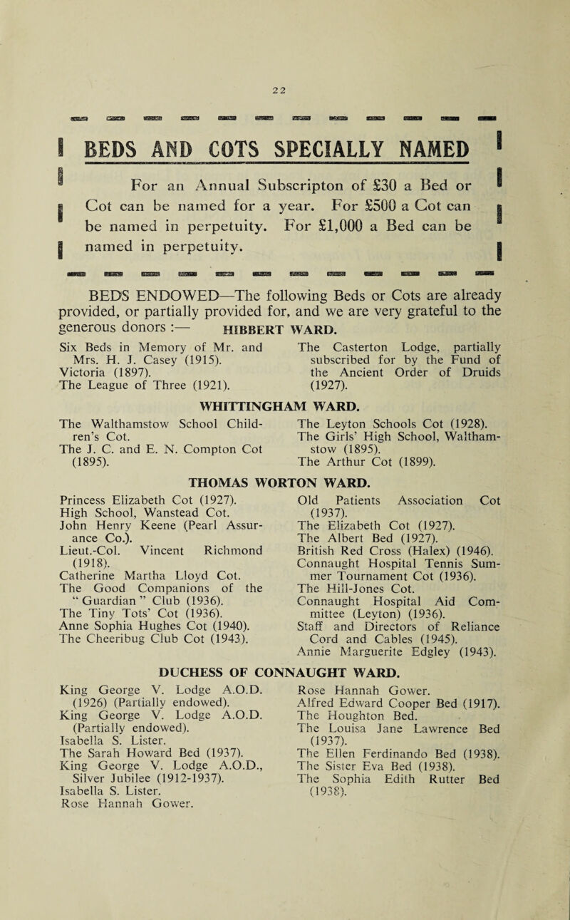 5 BEDS AND COTS SPECIALLY NAMED 1 1 , I For an Annual Subscription of £30 a Bed or * | Cot can be named for a year. For £500 a Cot can | be named in perpetuity. For £1,000 a Bed can be 1 named in perpetuity. BEDS ENDOWED—The following Beds or Cots are already provided, or partially provided for, and we are very grateful to the generous donors :— HIBBERT WARD. Six Beds in Memory of Mr. and Mrs. H. J. Casey (1915). Victoria (1897). The League of Three (1921). The Casterton Lodge, partially subscribed for by the Fund of the Ancient Order of Druids (1927). WHITTINGHAM WARD. The Walthamstow School Child¬ ren’s Cot. The J. C. and E. N. Compton Cot (1895). The Leyton Schools Cot (1928). The Girls’ High School, Waltham¬ stow (1895). The Arthur Cot (1899). THOMAS WORTON WARD. Princess Elizabeth Cot (1927). High School, Wanstead Cot. John Henry Keene (Pearl Assur¬ ance Co.). Lieut.-Col. Vincent Richmond (1918). Catherine Martha Lloyd Cot. The Good Companions of the “Guardian” Club (1936). The Tiny Tots’ Cot (1936). Anne Sophia Hughes Cot (1940). The Cheeribug Club Cot (1943). Old Patients Association Cot (1937). The Elizabeth Cot (1927). The Albert Bed (1927). British Red Cross (Halex) (1946). Connaught Hospital Tennis Sum¬ mer Tournament Cot (1936). The Hill-Jones Cot. Connaught Hospital Aid Com¬ mittee (Leyton) (1936). Staff and Directors of Reliance Cord and Cables (1945). Annie Marguerite Edgley (1943). DUCHESS OF CONNAUGHT WARD. King George V. Lodge A.O.D. (1926) (Partially endowed). King George V. Lodge A.O.D. (Partially endowed). Isabella S. Lister. The Sarah Howard Bed (1937). King George V. Lodge A.O.D., Silver Jubilee (1912-1937). Isabella S. Lister. Rose Hannah Gower. Rose Hannah Gower. Alfred Edward Cooper Bed (1917). The Houghton Bed. The Louisa Jane Lawrence Bed (1937). The Ellen Ferdinando Bed (1938). The Sister Eva Bed (1938). The Sophia Edith Rutter Bed (1938).