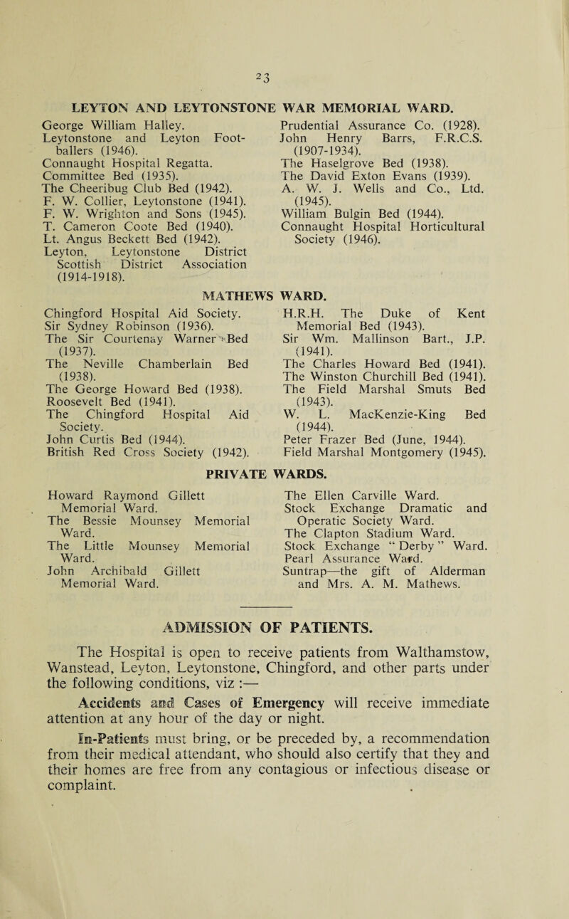 LEYTON AND LEYTONST* George William Halley. Leytonstone and Leyton Foot¬ ballers (1946). Connaught Hospital Regatta. Committee Bed (1935). The Cheeribug Club Bed (1942). F. W. Collier, Leytonstone (1941). F. W. Wrighton and Sons (1945). T. Cameron Coote Bed (1940). Lt. Angus Beckett Bed (1942). Leyton, Leytonstone District Scottish District Association (1914-1918). MATHEWS Chingford Hospital Aid Society. Sir Sydney Robinson (1936). The Sir Courtenay Warner' Bed (1937). The Neville Chamberlain Bed (1938). The George Howard Bed (1938). Roosevelt Bed (1941). The Chingford Hospital Aid Society. John Curtis Bed (1944). British Red Cross Society (1942). WAR MEMORIAL WARD. Prudential Assurance Co. (1928). John Henry Barrs, F.R.C.S. (1907-1934). The Haselgrove Bed (1938). The David Exton Evans (1939). A. W. J. Wells and Co., Ltd. (1945). William Bulgin Bed (1944). Connaught Hospital Horticultural Society (1946). WARD. H.R.H. The Duke of Kent Memorial Bed (1943). Sir Wm. Mallinson Bart., J.P. (1941). The Charles Howard Bed (1941). The Winston Churchill Bed (1941). The Field Marshal Smuts Bed (1943). W. L. MacKenzie-King Bed (1944). Peter Frazer Bed (June, 1944). Field Marshal Montgomery (1945). PRIVATE WARDS. Howard Raymond Gillett Memorial Ward. The Bessie Mounsey Memorial Ward. The Little Mounsey Memorial Ward. John Archibald Gillett Memorial Ward. The Ellen Carville Ward. Stock Exchange Dramatic and Operatic Society Ward. The Clapton Stadium Ward. Stock Exchange “ Derby ” Ward. Pearl Assurance Ward. Suntrap—the gift of Alderman and Mrs. A. M. Mathews. ADMISSION OF PATIENTS. The Hospital is open to receive patients from Walthamstow, Wanstead, Leyton, Leytonstone, Chingford, and other parts under the following conditions, viz :— Accidents and Cases of Emergency will receive immediate attention at any hour of the day or night. In-Patients must bring, or be preceded by, a recommendation from their medical attendant, who should also certify that they and their homes are free from any contagious or infectious disease or complaint.