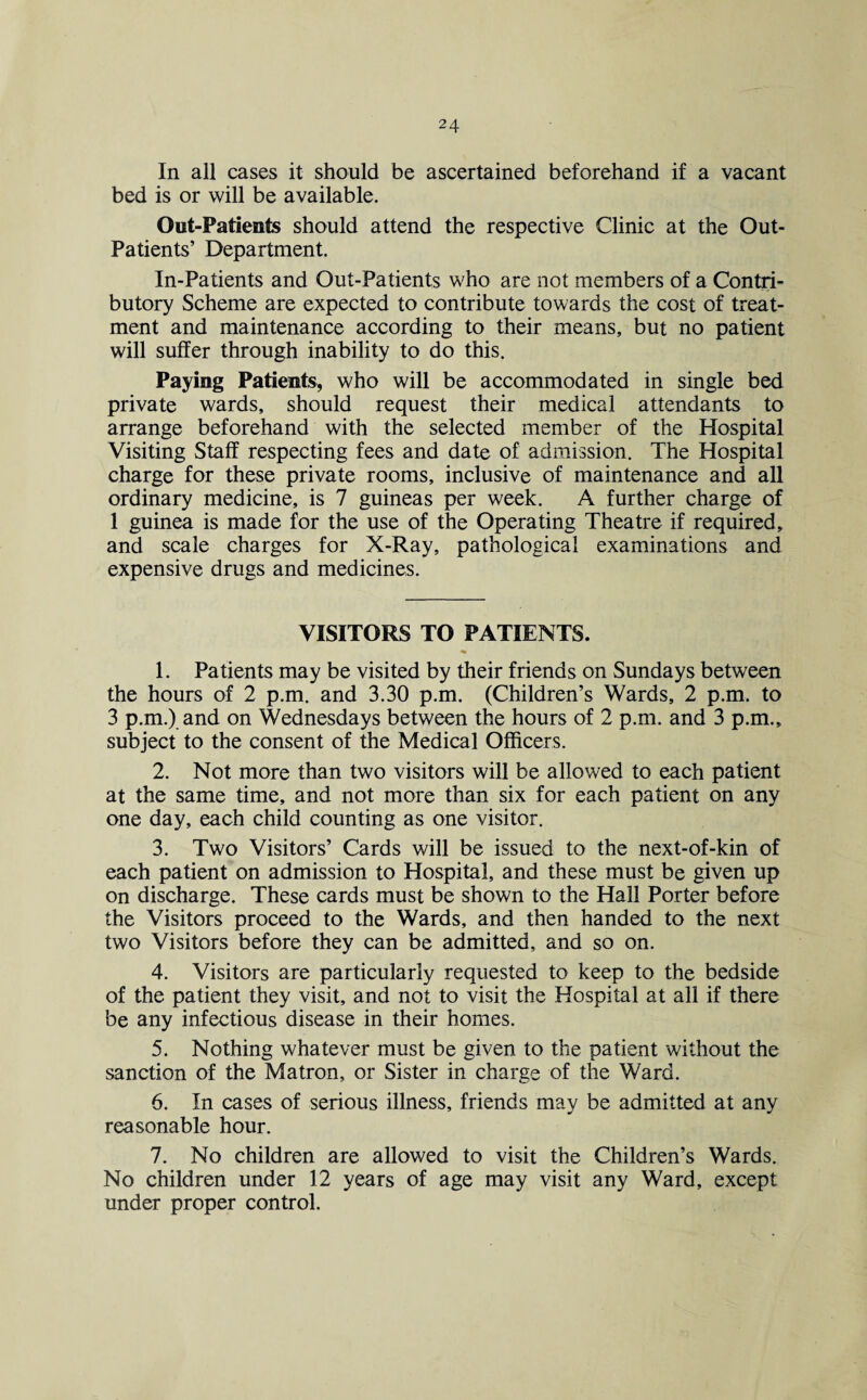 In all cases it should be ascertained beforehand if a vacant bed is or will be available. Out-Patients should attend the respective Clinic at the Out- Patients’ Department. In-Patients and Out-Patients who are not members of a Contri¬ butory Scheme are expected to contribute towards the cost of treat¬ ment and maintenance according to their means, but no patient will suffer through inability to do this. Paying Patients, who will be accommodated in single bed private wards, should request their medical attendants to arrange beforehand with the selected member of the Hospital Visiting Staff respecting fees and date of admission. The Hospital charge for these private rooms, inclusive of maintenance and all ordinary medicine, is 7 guineas per week. A further charge of 1 guinea is made for the use of the Operating Theatre if required, and scale charges for X-Ray, pathological examinations and expensive drugs and medicines. VISITORS TO PATIENTS. 1. Patients may be visited by their friends on Sundays between the hours of 2 p.m. and 3.30 p.m. (Children’s Wards, 2 p.m. to 3 p.m.) and on Wednesdays between the hours of 2 p.m. and 3 p.m., subject to the consent of the Medical Officers. 2. Not more than two visitors will be allowed to each patient at the same time, and not more than six for each patient on any one day, each child counting as one visitor. 3. Two Visitors’ Cards will be issued to the next-of-kin of each patient on admission to Hospital, and these must be given up on discharge. These cards must be shown to the Hall Porter before the Visitors proceed to the Wards, and then handed to the next two Visitors before they can be admitted, and so on. 4. Visitors are particularly requested to keep to the bedside of the patient they visit, and not to visit the Hospital at all if there be any infectious disease in their homes. 5. Nothing whatever must be given to the patient without the sanction of the Matron, or Sister in charge of the Ward. 6. In cases of serious illness, friends may be admitted at any reasonable hour. 7. No children are allowed to visit the Children’s Wards. No children under 12 years of age may visit any Ward, except under proper control.
