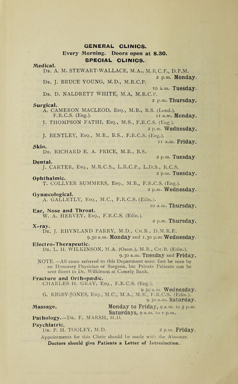 GENERAL CLINICS. Every Morning:. Doors open at 8.30. SPECIAL CLINICS. i\^ 0(1 ical Dr. A. M. STEWART-WALLACE, M.A., M.R.C.P., D.P.M. 2 p.m, Monday. Dr. J. BRUCE YOUNG, M.D., M.R.C.P. io a.m. Tuesday. Dr. D. NALDRETT WPIITE, M.A, M.R.C.P. 2 p.m. Thursday. Surgical. A. CAMERON MACLEOD, Esq., M.B., B.S. (Lond.). F.R.C.S. (Eng.). ii a.m. Monday. T. THOMPSON FATHI, Esq., M.S., F.R.C.S. (Eng.). 2 p.m. Wednesday. J. BENTLEY, Esq., M.B., B.S., F.R.C.S. (Eng.). ii a.m. Friday. Skin. Dr. RICHARD E. A. PRICE, M.B., B.S. 2 p.m. Tuesday. Dental. J. CARTER, Esq., M.R.C.S., L.R.C.P., L.D.S., R.C.S. 2 p.m. Tuesday. Ophthalmic. T. COLLYER SUMMERS, Esq., M.B., F.R.C.S. (Eng.). 2 p.m. Wednesday. Gynaecological. A. GALLETLY, Esq., M.C., F.R.C.S. (Edin.). io a.m. Thursday. Ear, Nose and Throat. W. A. IIERVEY, Esq., F.R.C.S. (Edin.). 2 p.m. Thursday. X=rav. Dr. J. RHYNLAND PARRY, M.D., Ch.B., D.M.R.E. 9.30 a.m. Monday and 1.30 p.m. Wednesday. Elect ro=Therapeu tic. Dr. L. II. WILKINSON, M.A. (Oxon.), M.B., Ch.B. (Edin.). 9.30 a.m. Tuesday and Friday. NOTE.—All cases referred to this Department must first be seen by an Honorary Physician or Surgeon, but Private Patients can be sent direct to Dr. Wilkinson at Comely Bank. Fracture and Orthopaedic. CHARLES H. GRAY, Esq., F.R.C.S. (Eng.). 9.30 a.m. Wednesday. G. RIGBY-JONES, Esq., M.C., M.A., M.B., F.R.C.S. (Edin.). 9.30 a.m. Saturday. Massage, Monday to Friday, 9 a.m. to 5 p.m. Saturdays, 9 a.m. to ^ p.m. Pathology.—Dr. F. MARSH, M.D. Psychiatric. Dr. P. H. TOOLEY, M.D. 2 p.m. Friday. Appointments for this Clinic should be made with the Almoner. Doctors should give Patients a Letter of Introduction.