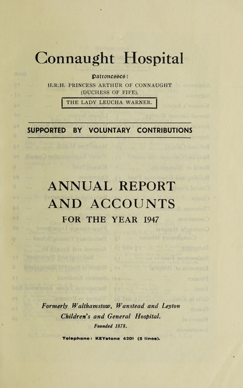 patronesses: H.R.H. PRINCESS ARTHUR OF CONNAUGHT (DUCHESS OF FIFE). | THE LADY LEUCHA WARNER. SUPPORTED BY VOLUNTARY CONTRIBUTIONS ANNUAL REPORT AND ACCOUNTS FOR THE YEAR 1947 Formerly Walthamstow, Wanstead and Leyton Children's and General Hospital. Founded 1878. Telephone: KEYstone 4201 (5 lines).