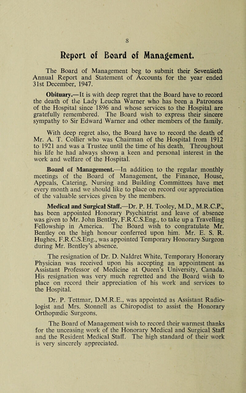 Report of Board of Management. The Board of Management beg to submit their Seventieth Annual Report and Statement of Accounts for the year ended 31st December, 1947. Obituary.—It is with deep regret that the Board have to record the death of the Lady Leucha Warner who has been a Patroness of the Hospital since 1896 and whose services to the Hospital are gratefully remembered. The Board wish to express their sincere sympathy to Sir Edward Warner and other members of the family. With deep regret also, the Board have to record the death of Mr. A. T. Collier who was Chairman of the Hospital from 1912 to 1921 and was a Trustee until the time of his death. Throughout his life he had always shown a keen and personal interest in the work and welfare of the Hospital. Board of Management.—In addition to the regular monthly meetings of the Board of Management, the Finance, House, Appeals, Catering, Nursing and Building Committees have met every month and we should like to place on record our appreciation of the valuable services given by the members. Medical and Surgical Staff.—Dr. P. H. Tooley, M.D., M.R.C.P., has been appointed Honorary Psychiatrist and leave of absence was given to Mr. John Bentley, F.R.C.S.Eng., to take up a Travelling Fellowship in America. The Board wish to congratulate Mr. Bentley on the high honour conferred upon him. Mr. E. S. R. Hughes, F.R.C.S.Eng., was appointed Temporary Honorary Surgeon during Mr. Bentley’s absence. The resignation of Dr. D. Naldret White, Temporary Honorary Physician was received upon his accepting an appointment as Assistant Professor of Medicine at Queen’s University, Canada. His resignation was very much regretted and the Board wish to place on record their appreciation of his work and services to the Hospital. Dr. P. Tettmar, D.M.R.E., was appointed as Assistant Radio¬ logist and Mrs. Stonnell as Chiropodist to assist the Honorary Orthopaedic Surgeons. The Board of Management wish to record their warmest thanks for the unceasing work of the Honorary Medical and Surgical Staff and the Resident Medical Staff. The high standard of their work is very sincerely appreciated.