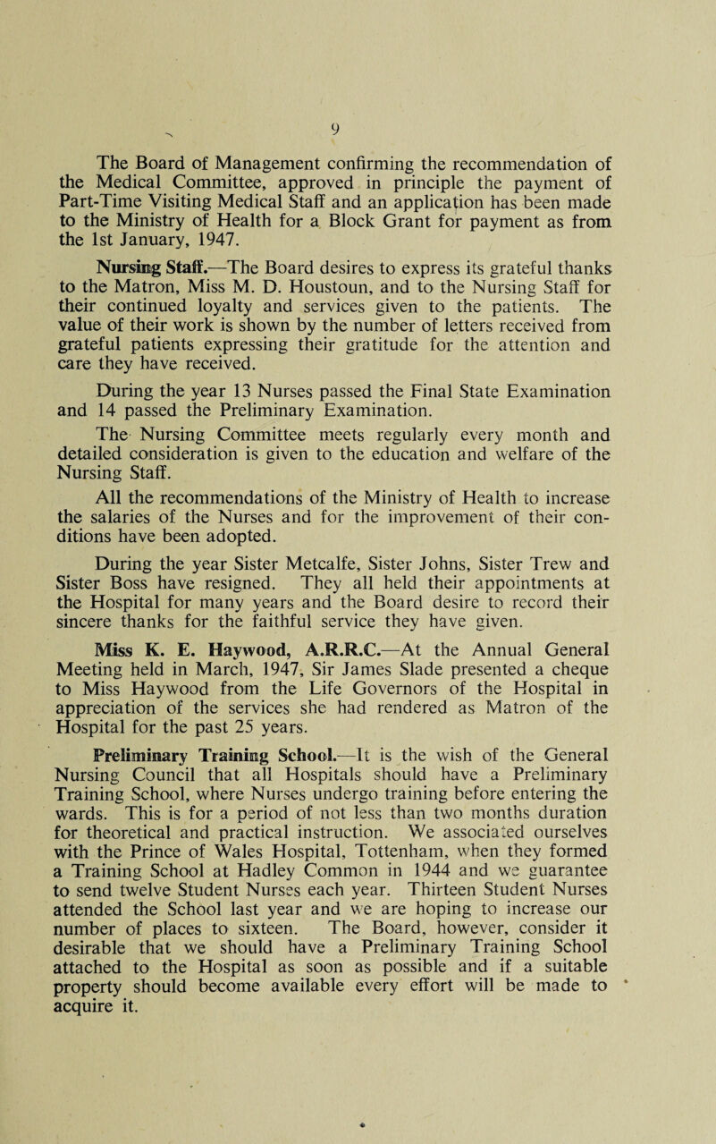 The Board of Management confirming the recommendation of the Medical Committee, approved in principle the payment of Part-Time Visiting Medical Staff and an application has been made to the Ministry of Health for a Block Grant for payment as from the 1st January, 1947. Nursing Staff.—The Board desires to express its grateful thanks to the Matron, Miss M. D. Houstoun, and to the Nursing Staff for their continued loyalty and services given to the patients. The value of their work is shown by the number of letters received from grateful patients expressing their gratitude for the attention and care they have received. During the year 13 Nurses passed the Final State Examination and 14 passed the Preliminary Examination. The Nursing Committee meets regularly every month and detailed consideration is given to the education and welfare of the Nursing Staff. All the recommendations of the Ministry of Health to increase the salaries of the Nurses and for the improvement of their con¬ ditions have been adopted. During the year Sister Metcalfe, Sister Johns, Sister Trew and Sister Boss have resigned. They all held their appointments at the Hospital for many years and the Board desire to record their sincere thanks for the faithful service they have given. Miss K. E. Haywood, A.R.R.C.—At the Annual General Meeting held in March, 1947, Sir James Slade presented a cheque to Miss Haywood from the Life Governors of the Hospital in appreciation of the services she had rendered as Matron of the Hospital for the past 25 years. Preliminary Training School.—It is the wish of the General Nursing Council that all Hospitals should have a Preliminary Training School, where Nurses undergo training before entering the wards. This is for a period of not less than two months duration for theoretical and practical instruction. We associated ourselves with the Prince of Wales Elospital, Tottenham, when they formed a Training School at Hadley Common in 1944 and we guarantee to send twelve Student Nurses each year. Thirteen Student Nurses attended the School last year and we are hoping to increase our number of places to sixteen. The Board, however, consider it desirable that we should have a Preliminary Training School attached to the Hospital as soon as possible and if a suitable property should become available every effort will be made to * acquire it.
