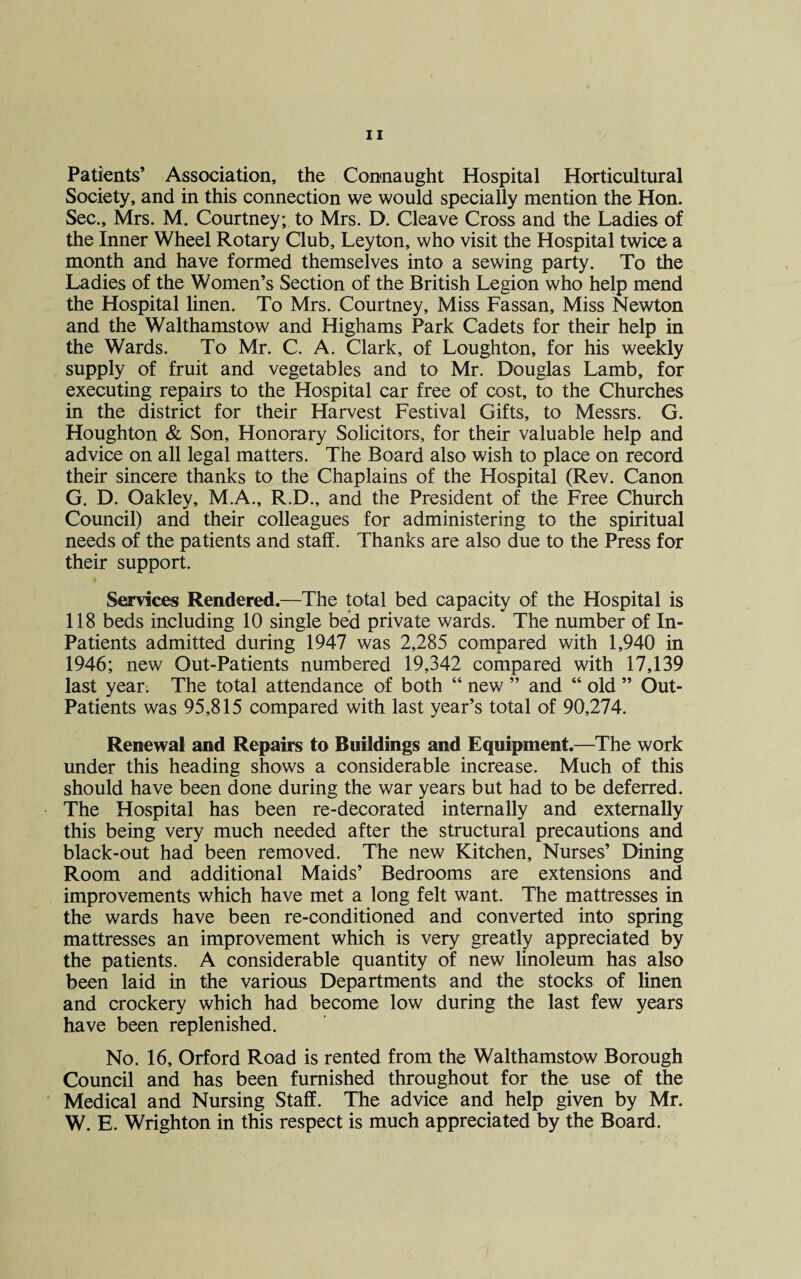 Patients’ Association, the Connaught Hospital Horticultural Society, and in this connection we would specially mention the Hon. Sec., Mrs. M. Courtney; to Mrs. D. Cleave Cross and the Ladies of the Inner Wheel Rotary Club, Leyton, who visit the Hospital twice a month and have formed themselves into a sewing party. To the Ladies of the Women’s Section of the British Legion who help mend the Hospital linen. To Mrs. Courtney, Miss Fassan, Miss Newton and the Walthamstow and Highams Park Cadets for their help in the Wards. To Mr. C. A. Clark, of Loughton, for his weekly supply of fruit and vegetables and to Mr. Douglas Lamb, for executing repairs to the Hospital car free of cost, to the Churches in the district for their Harvest Festival Gifts, to Messrs. G. Houghton & Son, Honorary Solicitors, for their valuable help and advice on all legal matters. The Board also wish to place on record their sincere thanks to the Chaplains of the Hospital (Rev. Canon G. D. Oakley, M.A., R.D., and the President of the Free Church Council) and their colleagues for administering to the spiritual needs of the patients and staff. Thanks are also due to the Press for their support. Services Rendered.—The total bed capacity of the Hospital is 118 beds including 10 single bed private wards. The number of In- Patients admitted during 1947 was 2,285 compared with 1,940 in 1946; new Out-Patients numbered 19,342 compared with 17,139 last year. The total attendance of both “ new ” and “ old ” Out- Patients was 95,815 compared with last year’s total of 90,274. Renewal and Repairs to Buildings and Equipment.—The work under this heading shows a considerable increase. Much of this should have been done during the war years but had to be deferred. The Hospital has been re-decorated internally and externally this being very much needed after the structural precautions and black-out had been removed. The new Kitchen, Nurses’ Dining Room and additional Maids’ Bedrooms are extensions and improvements which have met a long felt want. The mattresses in the wards have been re-conditioned and converted into spring mattresses an improvement which is very greatly appreciated by the patients. A considerable quantity of new linoleum has also been laid in the various Departments and the stocks of linen and crockery which had become low during the last few years have been replenished. No. 16, Orford Road is rented from the Walthamstow Borough Council and has been furnished throughout for the use of the Medical and Nursing Staff. The advice and help given by Mr. W. E. Wrighton in this respect is much appreciated by the Board.