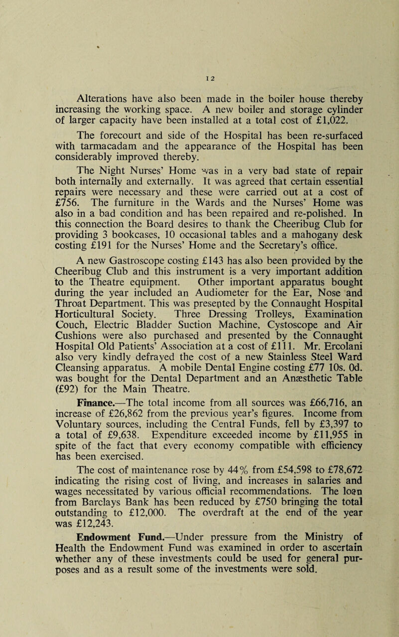increasing the working space. A new boiler and storage cylinder of larger capacity have been installed at a total cost of £1,022. The forecourt and side of the Hospital has been re-surfaced with tarmacadam and the appearance of the Hospital has been considerably improved thereby. The Night Nurses’ Home was in a very bad state of repair both internally and externally. It was agreed that certain essential repairs were necessary and these were carried out at a cost of £756. The furniture in the Wards and the Nurses’ Home was also in a bad condition and has been repaired and re-polished. In this connection the Board desires to thank the Cheeribug Club for providing 3 bookcases, 10 occasional tables and a mahogany desk costing £191 for the Nurses’ Home and the Secretary’s office. A new Gastroscope costing £143 has also been provided by the Cheeribug Club and this instrument is a very important addition to the Theatre equipment. Other important apparatus bought during the year included an Audiometer for the Ear, Nose and Throat Department. This was presented by the Connaught Hospital Horticultural Society. Three Dressing Trolleys, Examination Couch, Electric Bladder Suction Machine, Cystoscope and Air Cushions were also purchased and presented by the Connaught Hospital Old Patients’ Association at a cost of £111. Mr. Ercolani also very kindly defrayed the cost of a new Stainless Steel Ward Cleansing apparatus. A mobile Dental Engine costing £77 10s. Od. was bought for the Dental Department and an Anaesthetic Table (£92) for the Main Theatre. Finance.—The total income from all sources was £66,716, an increase of £26,862 from the previous year’s figures. Income from Voluntary sources, including the Central Funds, fell by £3,397 to a total of £9,638. Expenditure exceeded income by £11,955 in spite of the fact that every economy compatible with efficiency has been exercised. The cost of maintenance rose by 44% from £54,598 to £78,672 indicating the rising cost of living, and increases in salaries and wages necessitated by various official recommendations. The loan from Barclays Bank has been reduced by £750 bringing the total outstanding to £12,000. The overdraft at the end of the year was £12,243. Endowment Fund.—Under pressure from the Ministry of Health the Endowment Fund was examined in order to ascertain whether any of these investments could be used for general pur¬ poses and as a result some of the investments were sold.
