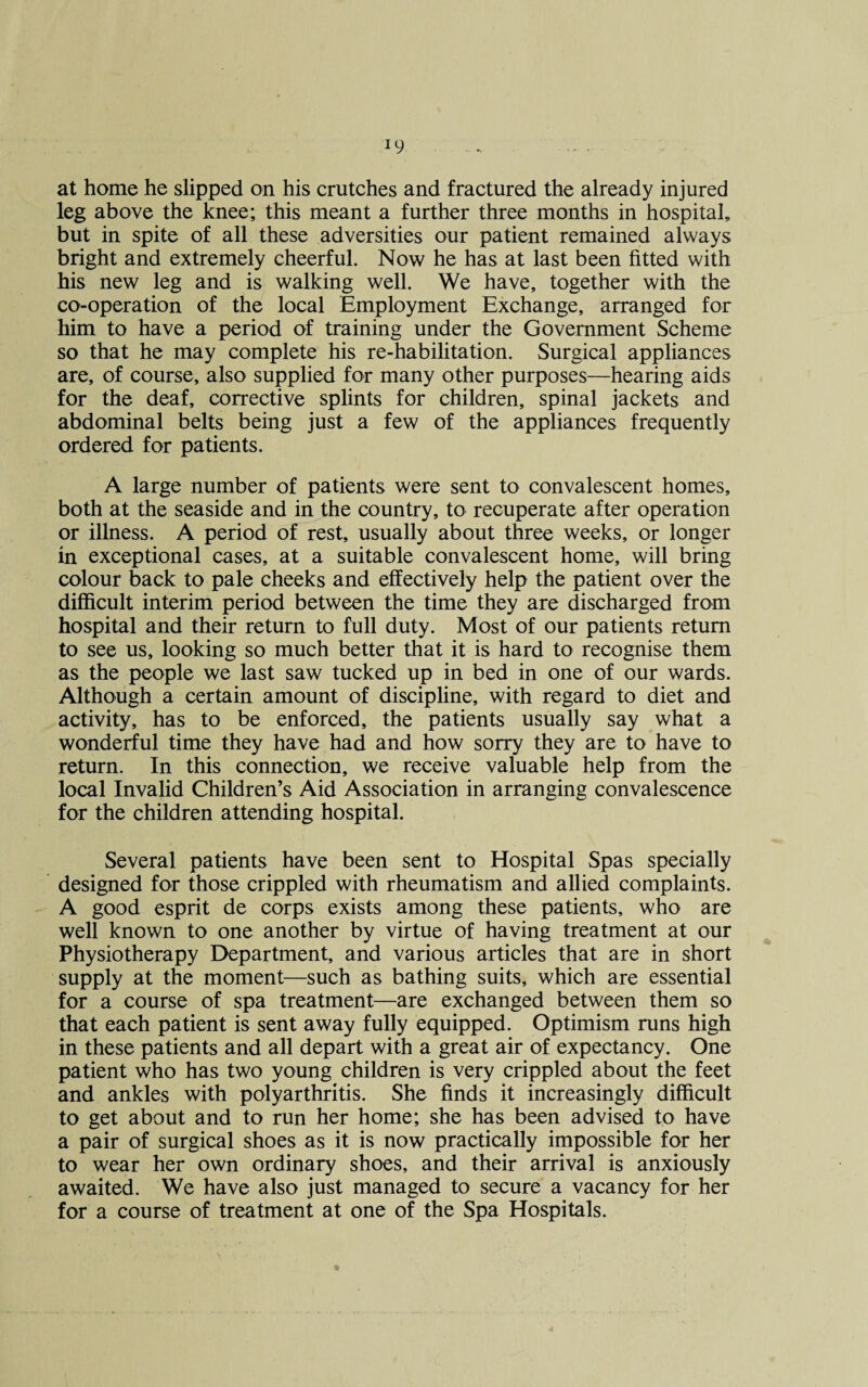 at home he slipped on his crutches and fractured the already injured leg above the knee; this meant a further three months in hospital, but in spite of all these adversities our patient remained always bright and extremely cheerful. Now he has at last been fitted with his new leg and is walking well. We have, together with the co-operation of the local Employment Exchange, arranged for him to have a period of training under the Government Scheme so that he may complete his re-habilitation. Surgical appliances are, of course, also supplied for many other purposes—hearing aids for the deaf, corrective splints for children, spinal jackets and abdominal belts being just a few of the appliances frequently ordered for patients. A large number of patients were sent to convalescent homes, both at the seaside and in the country, to recuperate after operation or illness. A period of rest, usually about three weeks, or longer in exceptional cases, at a suitable convalescent home, will bring colour back to pale cheeks and effectively help the patient over the difficult interim period between the time they are discharged from hospital and their return to full duty. Most of our patients return to see us, looking so much better that it is hard to recognise them as the people we last saw tucked up in bed in one of our wards. Although a certain amount of discipline, with regard to diet and activity, has to be enforced, the patients usually say what a wonderful time they have had and how sorry they are to have to return. In this connection, we receive valuable help from the local Invalid Children’s Aid Association in arranging convalescence for the children attending hospital. Several patients have been sent to Hospital Spas specially designed for those crippled with rheumatism and allied complaints. A good esprit de corps exists among these patients, who are well known to one another by virtue of having treatment at our Physiotherapy Department, and various articles that are in short supply at the moment—such as bathing suits, which are essential for a course of spa treatment—are exchanged between them so that each patient is sent away fully equipped. Optimism runs high in these patients and all depart with a great air of expectancy. One patient who has two young children is very crippled about the feet and ankles with polyarthritis. She finds it increasingly difficult to get about and to run her home; she has been advised to have a pair of surgical shoes as it is now practically impossible for her to wear her own ordinary shoes, and their arrival is anxiously awaited. We have also just managed to secure a vacancy for her for a course of treatment at one of the Spa Hospitals.