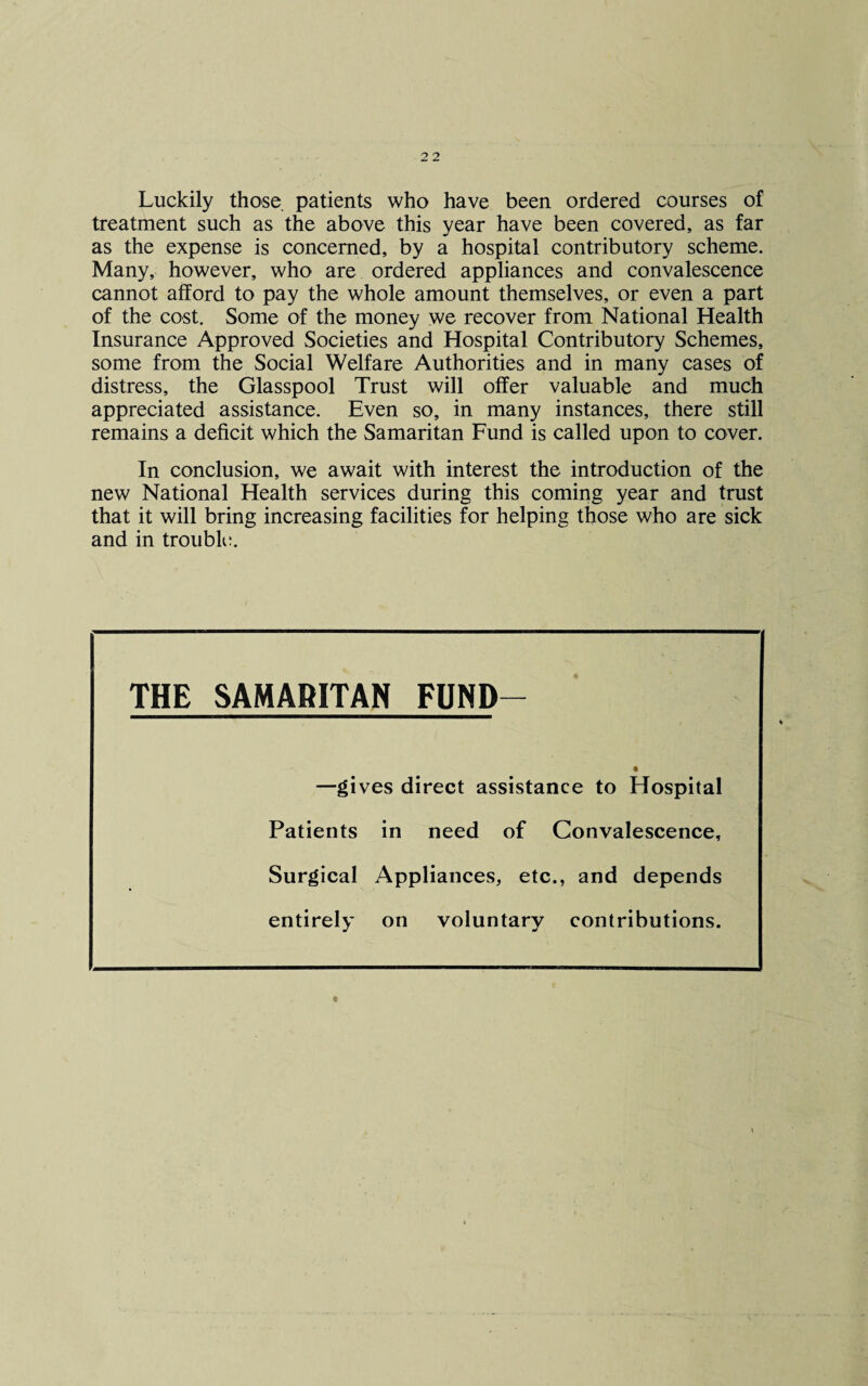 Luckily those, patients who have been ordered courses of treatment such as the above this year have been covered, as far as the expense is concerned, by a hospital contributory scheme. Many, however, who are ordered appliances and convalescence cannot afford to pay the whole amount themselves, or even a part of the cost. Some of the money we recover from National Health Insurance Approved Societies and Hospital Contributory Schemes, some from the Social Welfare Authorities and in many cases of distress, the Glasspool Trust will offer valuable and much appreciated assistance. Even so, in many instances, there still remains a deficit which the Samaritan Fund is called upon to cover. In conclusion, we await with interest the introduction of the new National Health services during this coming year and trust that it will bring increasing facilities for helping those who are sick and in trouble. THE SAMARITAN FUND- t —gives direct assistance to Hospital Patients in need of Convalescence, Surgical Appliances, etc., and depends entirely on voluntary contributions.