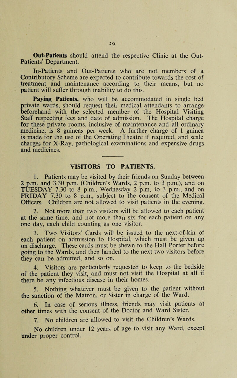 Out-Patients should attend the respective Clinic at the Out- Patients’ Department. In-Patients and Out-Patients who are not members of a Contributory Scheme are expected to contribute towards the cost of treatment and maintenance according to their means, but no patient will suffer through inability to do this. Paying Patients, who will be accommodated in single bed private wards, should request their medical attendants to arrange beforehand with the selected member of the Hospital Visiting Staff respecting fees and date of admission. The Hospital charge for these private rooms, inclusive of maintenance and all ordinary medicine, is 8 guineas per week. A further charge of 1 guinea is made for the use of the Operating Theatre if required, and scale charges for X-Ray, pathological examinations and expensive drugs and medicines. VISITORS TO PATIENTS. 1. Patients may be visited by their friends on Sunday between 2 p.m. and 3.30 p.m. (Children’s Wards, 2 p.m. to 3 p.m.), and on TUESDAY 7.30 to 8 p.m., Wednesday 2 p.m. to 3 p.m., and on FRIDAY 7.30 to 8 p.m., subject to the consent of the Medical Officers. Children are not allowed to visit patients in the evening. 2. Not more than two visitors will be allowed to each patient at the same time, and not more than six for each patient on any one day, each child counting as one visitor. 3. Two Visitors’ Cards will be issued to the next-of-kin of each patient on admission to Hospital, which must be given up on discharge. These cards must be shewn to the Hall Porter before going to the Wards, and then handed to the next two visitors before they can be admitted, and so on. 4. Visitors are particularly requested to keep to the bedside of the patient they visit, and must not visit the Hospital at all if there be any infectious disease in their homes. 5. Nothing whatever must be given to the patient without the sanction of the Matron, or Sister in charge of the Ward. 6. In case of serious illness, friends may visit patients at other times with the consent of the Doctor and Ward Sister. 7. No children are allowed to visit the Children’s Wards. No children under 12 years of age to visit any Ward, except under proper control.