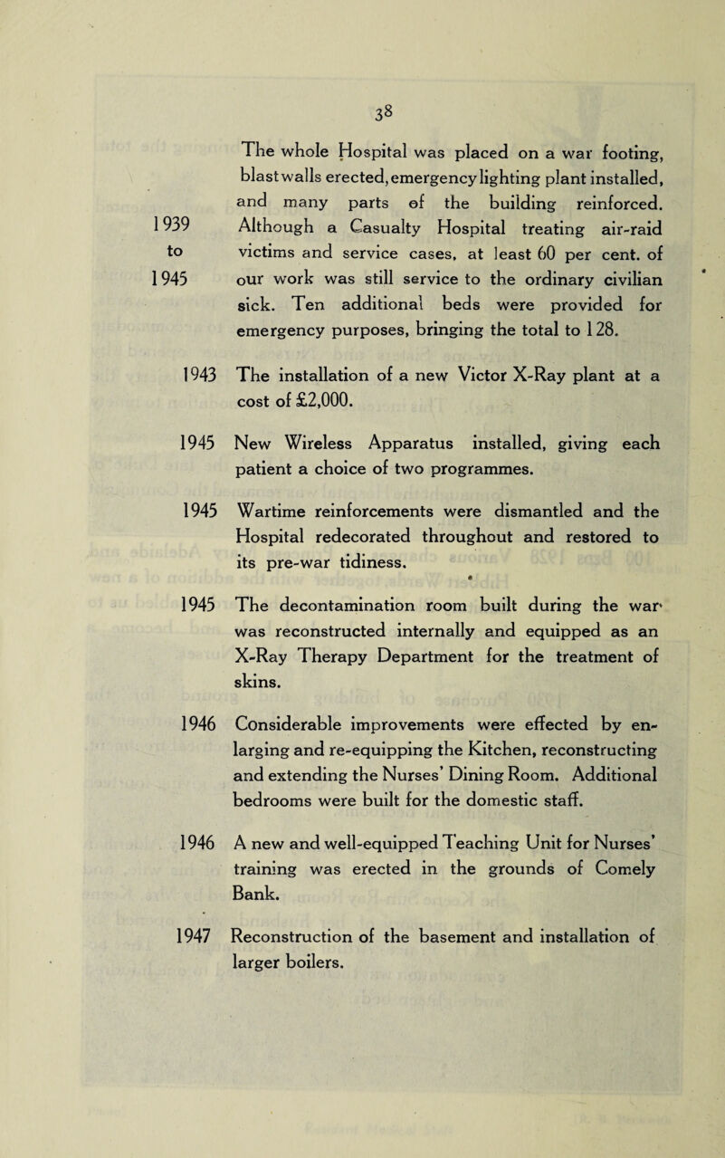 1939 to 1945 The whole Hospital was placed on a war footing, blastwalls erected, emergency lighting plant installed, and many parts of the building reinforced. Although a Casualty Hospital treating air-raid victims and service cases, at least 60 per cent, of our work was still service to the ordinary civilian sick. Ten additional beds were provided for emergency purposes, bringing the total to 128. 1943 The installation of a new Victor X-Ray plant at a cost of £2,000. 1945 New Wireless Apparatus installed, giving each patient a choice of two programmes. 1945 Wartime reinforcements were dismantled and the Hospital redecorated throughout and restored to its pre-war tidiness. « 1945 The decontamination room built during the war* was reconstructed internally and equipped as an X-Ray Therapy Department for the treatment of skins. 1946 Considerable improvements were effected by en¬ larging and re-equipping the Kitchen, reconstructing and extending the Nurses’ Dining Room. Additional bedrooms were built for the domestic staff. 1946 A new and well-equipped 7 eaching Unit for Nurses’ training was erected in the grounds of Comely Bank. 1947 Reconstruction of the basement and installation of larger boilers.