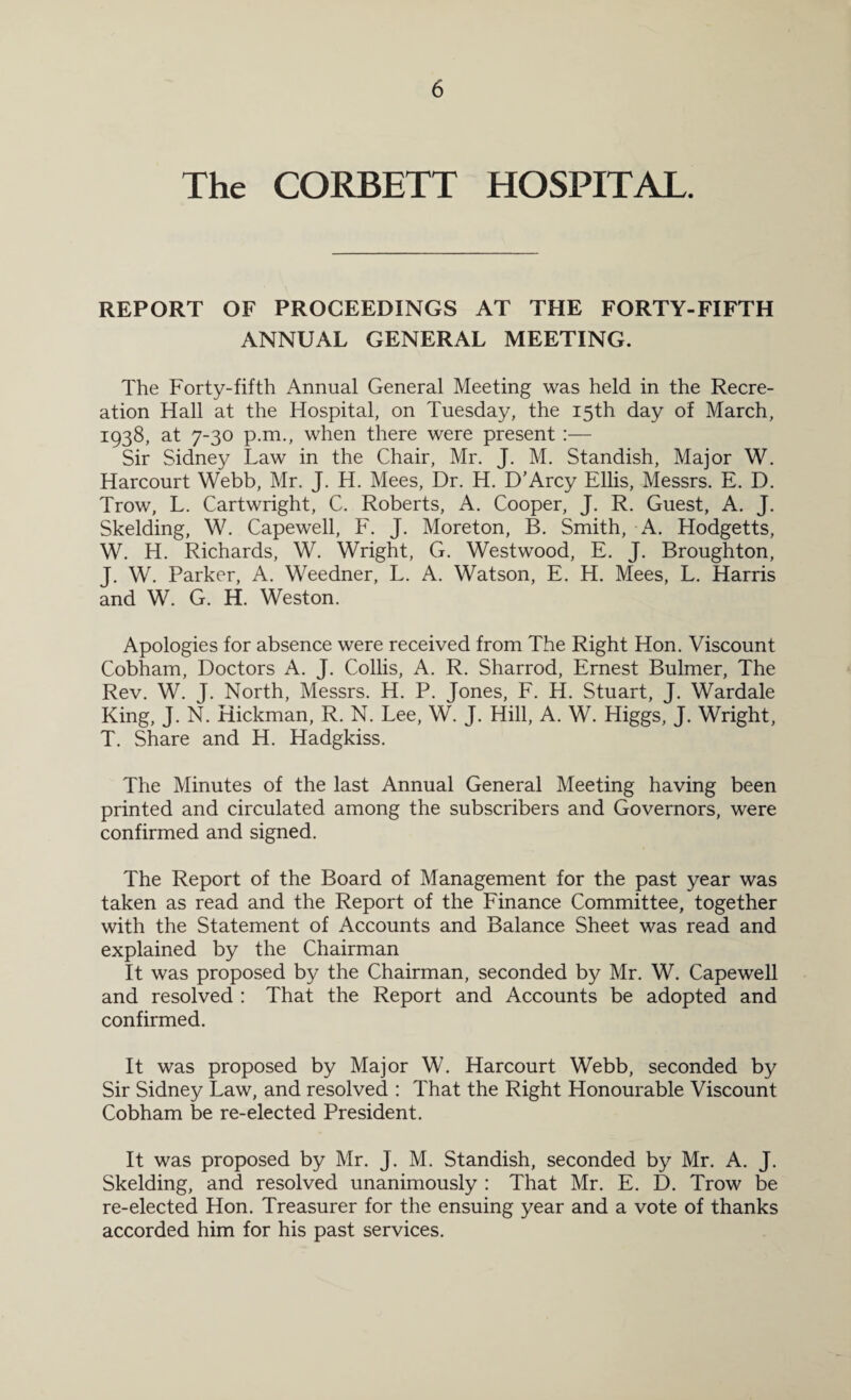 The CORBETT HOSPITAL. REPORT OF PROCEEDINGS AT THE FORTY-FIFTH ANNUAL GENERAL MEETING. The Forty-fifth Annual General Meeting was held in the Recre¬ ation Hall at the Hospital, on Tuesday, the 15th day of March, 1938, at 7-30 p.m., when there were present :— Sir Sidney Law in the Chair, Mr. J. M. Standish, Major W. Harcourt Webb, Mr. J. H. Mees, Dr. H. D’Arcy Ellis, Messrs. E. D. Trow, L. Cartwright, C. Roberts, A. Cooper, J. R. Guest, A. J. Skelding, W. Capewell, F. J. Moreton, B. Smith, A. Hodgetts, W. H. Richards, W. Wright, G. Westwood, E. J. Broughton, J. W. Parker, A. Weedner, L. A. Watson, E. H. Mees, L. Harris and W. G. H. Weston. Apologies for absence were received from The Right Hon. Viscount Cobham, Doctors A. J. Collis, A. R. Sharrod, Ernest Bulmer, The Rev. W. J. North, Messrs. H. P. Jones, F. H. Stuart, J. Wardale King, J. N. Hickman, R. N. Lee, W. J. Hill, A. W. Higgs, J. Wright, T. Share and H. Hadgkiss. The Minutes of the last Annual General Meeting having been printed and circulated among the subscribers and Governors, were confirmed and signed. The Report of the Board of Management for the past year was taken as read and the Report of the Finance Committee, together with the Statement of Accounts and Balance Sheet was read and explained by the Chairman It was proposed by the Chairman, seconded by Mr. W. Capewell and resolved : That the Report and Accounts be adopted and confirmed. It was proposed by Major W. Harcourt Webb, seconded by Sir Sidney Law, and resolved : That the Right Honourable Viscount Cobham be re-elected President. It was proposed by Mr. J. M. Standish, seconded by Mr. A. J. Skelding, and resolved unanimously : That Mr. E. D. Trow be re-elected Hon. Treasurer for the ensuing year and a vote of thanks accorded him for his past services.