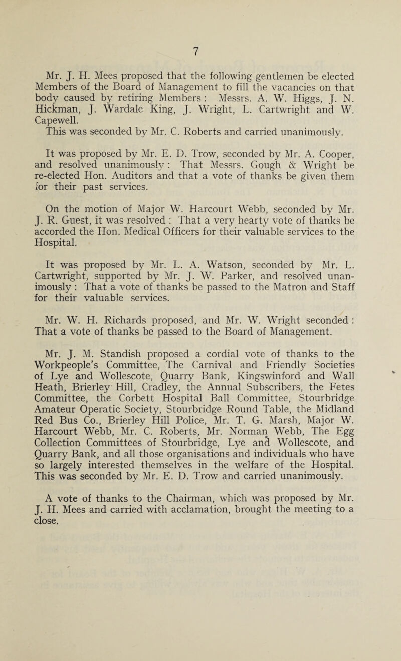 Mr. J. H. Mees proposed that the following gentlemen be elected Members of the Board of Management to fill the vacancies on that body caused by retiring Members : Messrs. A. W. Higgs, J. N. Hickman, J. Wardale King, J. Wright, L. Cartwright and W. Capewell. This was seconded by Mr. C. Roberts and carried unanimously. It was proposed by Mr. E. D. Trow, seconded by Mr. A. Cooper, and resolved unanimously : That Messrs. Gough & Wright be re-elected Hon. Auditors and that a vote of thanks be given them for their past services. On the motion of Major W. Harcourt Webb, seconded by Mr. J. R. Guest, it was resolved : That a very hearty vote of thanks be accorded the Hon. Medical Officers for their valuable services to the Hospital. It was proposed by Mr. L. A. Watson, seconded by Mr. L. Cartwright, supported by Mr. J. W. Parker, and resolved unan¬ imously : That a vote of thanks be passed to the Matron and Staff for their valuable services. Mr. W. H. Richards proposed, and Mr. W. Wright seconded : That a vote of thanks be passed to the Board of Management. Mr. J. M. Standish proposed a cordial vote of thanks to the Workpeople’s Committee, The Carnival and Friendly Societies of Lye and Wollescote, Quarry Bank, Kingswinford and Wall Heath, Brierley Hill, Cradley, the Annual Subscribers, the Fetes Committee, the Corbett Hospital Ball Committee, Stourbridge Amateur Operatic Society, Stourbridge Round Table, the Midland Red Bus Co., Brierley Hill Police, Mr. T. G. Marsh, Major W. Harcourt Webb, Mr. C. Roberts, Mr. Norman Webb, The Egg Collection Committees of Stourbridge, Lye an cl Wollescote, and Quarry Bank, and all those organisations and individuals who have so largely interested themselves in the welfare of the Hospital. This was seconded by Mr. E. D. Trow and carried unanimously. A vote of thanks to the Chairman, which was proposed by Mr. J. H. Mees and carried with acclamation, brought the meeting to a close.