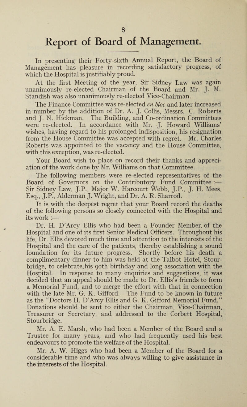 Report of Board of Management. In presenting their Forty-sixth x\nnual Report, the Board of Management has pleasure in recording satisfactory progress, of which the Hospital is justifiably proud. At the first Meeting of the year, Sir Sidney Law was again unanimously re-elected Chairman of the Board and Mr. J. M. Standish was also unanimously re-elected Vice-Chairman. The Finance Committee was re-elected en bloc and later increased in number by the addition of Dr. A. J. Collis, Messrs. C. Roberts and J. N. Hickman. The Building, and Co-ordination Committees were re-elected. In accordance with Mr. J. Howard Williams’ wishes, having regard to his prolonged indisposition, his resignation from the House Committee was accepted with regret. Mr. Charles Roberts was appointed to the vacancy and the House Committee, with this exception, was re-elected. Your Board wish to place on record their thanks and appreci¬ ation of the work done by Mr. Williams on that Committee. The following members were re-elected representatives of the Board of Governors on the Contributory Fund Committee :— Sir Sidney Law, J.P., Major W. Harcourt Webb, J.P., J. H. Mees, Esq., J.P., Alderman J. Wright, and Dr. A. R. Sharrod. It is with the deepest regret that your Board record the deaths of the following persons so closely connected with the Hospital and its work :— Dr. H. D’Arcy Ellis who had been a Founder Member, of the Hospital and one of its first Senior Medical Officers. Throughout his life, Dr. Ellis devoted much time and attention to the interests of the Hospital and the care of the patients, thereby establishing a sound foundation for its future progress. Shortly before his death a complimentary dinner to him was held at the Talbot Hotel, Stour¬ bridge, to celebrate.his 90th birthday and long association with the Hospital. In response to many enquiries and suggestions, it was decided that an appeal should be made to Dr. Ellis’s friends to form a Memorial Fund, and to merge the effort with that in connection with the late Mr. G. K. Gifford. The Fund to be known in future as the “Doctors H. D’Arcy Ellis and G. K. Gifford Memorial Fund.” Donations should be sent to either the Chairman, Vice-Chairman, Treasurer or Secretary, and addressed to the Corbett Hospital, Stourbridge. Mr. A. E. Marsh, who had been a Member of the Board and a Trustee for many years, and who had frequently used his best endeavours to promote the welfare of the Hospital. Mr. A. W. Higgs who had been a Member of the Board for a considerable time and who was always willing to give assistance in the interests of the Hospital.