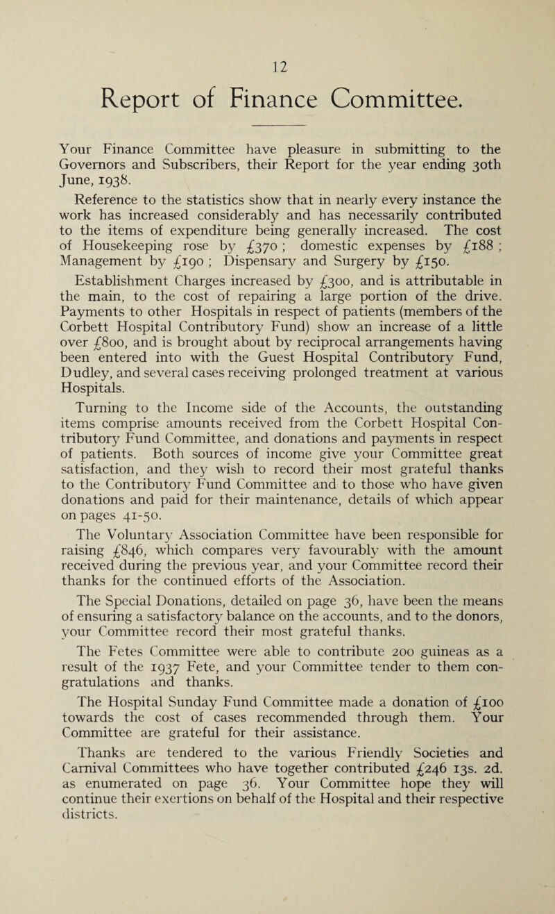 Report of Finance Committee. Your Finance Committee have pleasure in submitting to the Governors and Subscribers, their Report for the year ending 30th June, 1938. Reference to the statistics show that in nearly every instance the work has increased considerably and has necessarily contributed to the items of expenditure being generally increased. The cost of Housekeeping rose by £370 ; domestic expenses by £188 ; Management by £190 ; Dispensary and Surgery by £150. Establishment Charges increased by £300, and is attributable in the main, to the cost of repairing a large portion of the drive. Payments to other Hospitals in respect of patients (members of the Corbett Hospital Contributory Fund) show an increase of a little over £800, and is brought about by reciprocal arrangements having been entered into with the Guest Hospital Contributory Fund, Dudley, and several cases receiving prolonged treatment at various Hospitals. Turning to the Income side of the Accounts, the outstanding items comprise amounts received from the Corbett Hospital Con¬ tributory Fund Committee, and donations and payments in respect of patients. Both sources of income give your Committee great satisfaction, and they wish to record their most grateful thanks to the Contributory Fund Committee and to those who have given donations and paid for their maintenance, details of which appear on pages 41-50. The Voluntary Association Committee have been responsible for raising £846, which compares very favourably with the amount received during the previous year, and your Committee record their thanks for the continued efforts of the Association. The Special Donations, detailed on page 36, have been the means of ensuring a satisfactory balance on the accounts, and to the donors, your Committee record their most grateful thanks. The Fetes Committee were able to contribute 200 guineas as a result of the 1937 Fete, and your Committee tender to them con¬ gratulations and thanks. The Hospital Sunday Fund Committee made a donation of £100 towards the cost of cases recommended through them. Your Committee are grateful for their assistance. Thanks are tendered to the various Friendly Societies and Carnival Committees who have together contributed £246 13s. 2d. as enumerated on page 36. Your Committee hope they will continue their exertions on behalf of the Hospital and their respective districts.