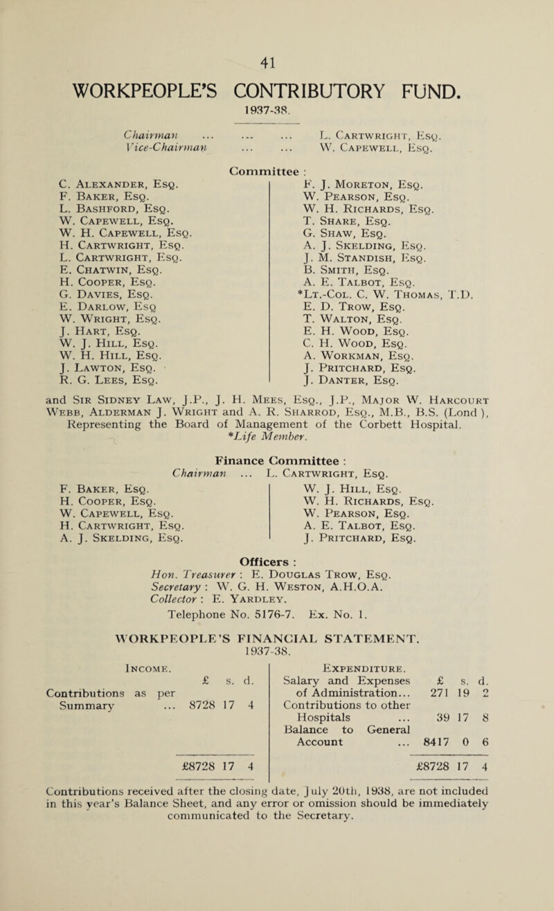 WORKPEOPLE’S CONTRIBUTORY FUND. 1937-38. Chairman ... ... ... L. Cartwright, Esq. Vice-Chairman, ... ... W. Capewell, Esq. C. Alexander, Esq. F. Baker, Esq. L. Bashford, Esq. W. Capewell, Esq. W. H. Capewell, Esq. H. Cartwright, Esq. L. Cartwright, Esq. E. Chatwin, Esq. H. Cooper, Esq. G. Davies, Esq. E. Darlow, Esq W. Wright, Esq. J. Hart, Esq. W. J. Hill, Esq. W. H. Hill, Esq. J. Lawton, Esq. R. G. Lees, Esq. Committee : F. J. Moreton, Esq. W. Pearson, Esq. W. H. Richards, Esq. T. Share, Esq. G. Shaw, Esq. A. J. Skelding, Esq. J. M. Standish, P2sq. B. Smith, Esq. A. E. Talbot, Esq. *Lt.-Col. C. W. Thomas, T.D. E. D. Trow, Esq. T. Walton, Esq. E. H. Wood, Esq. C. H. Wood, Esq. A. Workman, Esq. J. Pritchard, Esq. J. Danter, Esq. and Sir Sidney Law, J.P., j. H. Mees, Esq., J.P., Major W. Harcourt Webb, Alderman J. Wright and A. R. Sharrod, Esq., M.B., B.S. (Lond ), Representing the Board of Management of the Corbett Hospital. *Life Member. Finance Committee : Chairman ... L. Cartwright, Esq. F. Baker, Esq. H. Cooper, Esq. W. Capewell, Esq. H. Cartwright, Esq. A. J. Skelding, Esq. W. J. Hill, Esq. W. H. Richards, Esq. W. Pearson, Esq. A. E. Talbot, Esq. J. Pritchard, Esq. Officers : Hon. Treasurer : E. Douglas Trow, Esq. Secretary : W. G. H. Weston, A.H.O.A. Collector : E. Yardley. Telephone No. 5176-7. Ex. No. 1. WORKPEOPLE’S FINANCIAL STATEMENT. 1937-38. Income. Expenditure. £ s. d. Salary and Expenses £ s. Contributions as per of Administration... 271 19 Summary ... 8728 17 4 Contributions to other Hospitals ... 39 17 Balance to General Account ... 8417 0 £8728 17 4 £8728 17 Contributions received after the closing date, j uly 20th, 1938, are not included in this year’s Balance Sheet, and any error or omission should be immediately communicated to the Secretary. to r