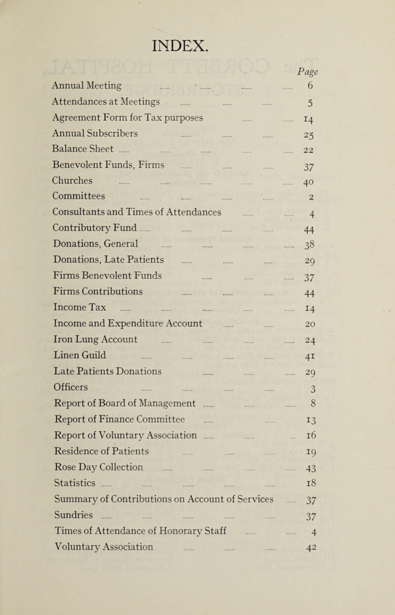 INDEX Page Annual Meeting . . . . 6 Attendances at Meetings . . . 5 Agreement Form for Tax purposes . . 14 Annual Subscribers . . . 25 Balance Sheet . . . . . 22 Benevolent Funds, Firms . . . 37 Churches . . . . . 40 Committees . . . . 2 Consultants and Times of Attendances . . 4 Contributory Fund. . . . 44 Donations, General . . . . 38 Donations, Late Patients . . . 29 Firms Benevolent Funds . . . 37 Firms Contributions . . . 44 Income Tax . . . . . 14 Income and Expenditure Account . . 20 Iron Lung Account . . . . 24 Linen Guild . . . . 41 Late Patients Donations . . . 29 Officers . . . . 3 Report of Board of Management . . . 8 Report of Finance Committee . . 13 Report of Voluntary Association . . ... 16 Residence of Patients . . . 19 Rose Day Collection . . . . 43 Statistics . . . . . 18 Summary of Contributions on Account of Services . 37 Sundries . . . . . 37 Times of Attendance of Honorary Staff . . 4 Voluntary Association . . . 42