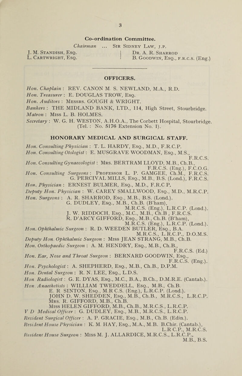 Co-ordination Committee. Chairman ... Sir Sidney Law, j.p. J. M. Standish, Esq. Dr. A. R. Sharrod L. Cartwright, Esq. B. Goodwin, Esq., f.r.c.s. (Eng.) OFFICERS. Hon. Chaplain : REV. CANON M. S. NEWLAND, M.A., R.D. Hon. Treasurer : E. DOUGLAS TROW, Esq. Hon. Auditors : Messrs. GOUGH & WRIGHT. Bankers : THE MIDLAND BANK, LTD., 114, High Street, Stourbridge. Matron : Miss L. B. HOLMES. Secretary : W. G. H. WESTON, A.H.O.A., The Corbett Hospital, Stourbridge. (Tel. : No. 5176 Extension No. 1). HONORARY MEDICAL AND SURGICAL STAFF. Hon. Consulting Physician : T. L. HARDY, Esq., M.D., F.R.C.P. Hon. Consulting Otologist : E. MUSGRAVE WOODMAN, Esq., M.S., F.R.C.S. Hon. Consulting Gynaecologist : Mrs. BERTRAM LLOYD, M.B., Ch.B., F.R.C.S. (Eng.), F.C.O.G. Hon. Consulting Surgeons : Professor L. P. GAMGEE, Ch.M., F.R.C.S. G. PERCIVAL MILLS, Esq., M.B., B.S. (Lond.), F.R.C.S. Hon. Physician : ERNEST BULMER, Esq., M.D., F.R.C P. Deputy Hon. Physician : W. CAREY SMALLWOOD, Esq., M.D., M.R.C.P. Hon. Surgeons : A. R. SHARROD, Esq., M.B., B.S. (Lond.). G. DUDLEY, Esq., M.B., Ch.B. (B’ham), M.R.C.S. (Eng.), L.R.C.P. (Lond.). J. W. RIDDOCH, Esq., M.C., M.B., Ch.B , F.R.C.S. R. D’ARCY GIFFORD, Esq., M.B., Ch.B. (B’ham), M.R.C.S. (Eng.), L.R.C.P. (Lond.). Hon. Ophthalmic Surgeon : R. D. WEEDEN BUTLER, Esq., B.A. M.R.C.S., L.R.C.P., D.O.M.S. Deputy Hon. Ophthalmic Surgeon : Miss JEAN STRANG, M.B., Ch.B. Hon. Orthopaedic Surgeon : A. M. HENDRY, Esq., M.B., Ch.B., F.R.C.S. (Ed.) Hon. Ear, Nose and Throat Surgeon : BERNARD GOODWIN, Esq., F.R.C.S. (Eng.). Hon. Psychologist : A. SHEPHERD, Esq., M.B., Ch.B., D.P.M. Hon. Dental Surgeon : R. N. LEE, Esq., L.D.S. Hon Radiologist : G. E. DYAS, Esq., M.C., B.A., B.Ch., D.M.R.E. (Cantab.). Hon. Anaeihetists : WILLIAM TWEDDELL, Esq., M.B., Ch.B. E. R SINTON, Esq., M R C.S. (Eng.), L.R.C.P. (Lond.). JOHN D. W. SHEDDEN, Esq., M.B., Ch.B., M.R.C.S., L.R.C.P. Mrs. R. GIFFORD, M.B., Ch.B. Miss HELEN GIFFORD, M.B., Ch.B., M.R.C.S., L.R.C.P. V D Medical Officer : G. DUDLEY, Esq., M.B., M.R.C.S., L.R.C.P. Resident Surgical Officer : A. P. GRACIE, Esq., M.B., Ch.B. (Edin.). Resident House Physician : K. M. HAY, Esq., M.A., M.B. B.Chir. (Cantab.), L.R C.P., M.R.C.S. Resident House Surgeon : Miss M. J. ALLARDICE, M.R.C.S., L.R.C.P., M.B., B.S.