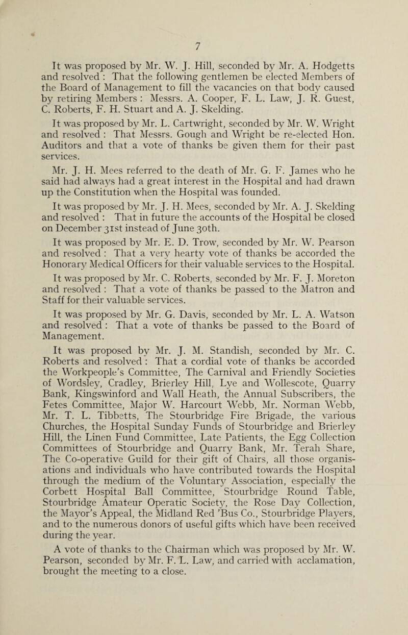 It was proposed by Mr. W. J. Hill, seconded by Mr. A. Hodgetts and resolved : That the following gentlemen be elected Members of the Board of Management to fill the vacancies on that body caused by retiring Members : Messrs. A. Cooper, F. L. Law, J. R. Guest, C. Roberts, F. H. Stuart and A. J. Skelding. It was proposed by Mr. L. Cartwright, seconded by Mr. W. Wright and resolved : That Messrs. Gough and Wright be re-elected Hon. Auditors and that a vote of thanks be given them for their past services. Mr. J. H. Mees referred to the death of Mr. G. F. James who he said had alwa}^ had a great interest in the Hospital and had drawn up the Constitution when the Hospital was founded. It was proposed by Mr. J. H. Mees, seconded by Mr. A. J. Skelding and resolved : That in future the accounts of the Hospital be closed on December 31st instead of June 30th. It was proposed by Mr. E. D. Trow, seconded by Mr. W. Pearson and resolved : That a very hearty vote of thanks be accorded the Honorary Medical Officers for their valuable services to the Hospital. It was proposed by Mr. C. Roberts, seconded by Mr. F. J. Moreton and resolved : That a vote of thanks be passed to the Matron and Staff for their valuable services. It was proposed by Mr. G. Davis, seconded by Mr. L. A. Watson and resolved : That a vote of thanks be passed to the Board of Management. It was proposed by Mr. J. M. Standish, seconded by Mr. C. Roberts and resolved : That a cordial vote of thanks be accorded the Workpeople’s Committee, The Carnival and Friendly Societies of Wordsley, Cradley, Brierley Hill, Lye and Wollescote, Quarry Bank, Kingswinford and Wall Heath, the Annual Subscribers, the Fetes Committee, Major W. Harcourt Webb, Mr. Norman Webb, Mr. T. L. Tibbetts, The Stourbridge Fire Brigade, the various Churches, the Hospital Sunday Funds of Stourbridge and Brierley Hill, the Linen Fund Committee, Late Patients, the Egg Collection Committees of Stourbridge and Quarry Bank, Mr. Terah Share, The Co-operative Guild for their gift of Chairs, all those organis¬ ations and individuals who have contributed towards the Hospital through the medium of the Voluntar}^ Association, especially the Corbett Hospital Ball Committee, Stourbridge Round Table, Stourbridge Amateur Operatic Society, the Rose Day Collection, the Mayor’s Appeal, the Midland Red ’Bus Co., Stourbridge Players, and to the numerous donors of useful gifts which have been received during the year. A vote of thanks to the Chairman which was proposed by Mr. W. Pearson, seconded by Mr. F. L. Law, and carried with acclamation, brought the meeting to a close.