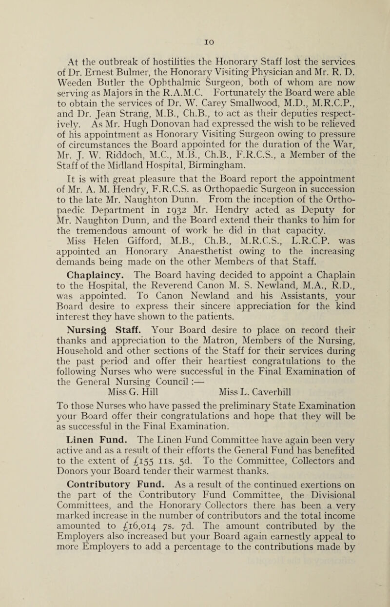 At the outbreak of hostilities the Honorary Staff lost the services of Dr. Ernest Bulmer, the Honorary Visiting Physician and Mr. R. D. Weeden Butler the Ophthalmic Surgeon, both of whom are now serving as Majors in the R.A.M.C. Fortunately the Board were able to obtain the services of Dr. W. Carey Smallwood, M.D., M.R.C.P., and Dr. Jean Strang, M.B., Ch.B., to act as their deputies respect¬ ively. As Mr. Hugh Donovan had expressed the wish to be relieved of his appointment as Honorary Visiting Surgeon owing to pressure of circumstances the Board appointed for the duration of the War, Mr. J. W. Riddoch, M.C., M.B., Ch.B., F.R.C.S., a Member of the Staff of the Midland Hospital, Birmingham. It is with great pleasure that the Board report the appointment of Mr. A. M. Hendry, F.R.C.S. as Orthopaedic Surgeon in succession to the late Mr. Naughton Dunn. From the inception of the Ortho¬ paedic Department in 1932 Mr. Hendry acted as Deputy for Mr. Naughton Dunn, and the Board extend their thanks to him for the tremendous amount of work he did in that capacity. Miss Helen Gifford, M.B., Ch.B., M.R.C.S., L.R.C.P. was appointed an Honorary Anaesthetist owing to the increasing demands being made on the other Members of that Staff. Chaplaincy. The Board having decided to appoint a Chaplain to the Hospital, the Reverend Canon M. S. Newland, M.A., R.D., was appointed. To Canon Newland and his Assistants, your Board desire to express their sincere appreciation for the kind interest they have shown to the patients. Nursing Staff. Your Board desire to place on record their thanks and appreciation to the Matron, Members of the Nursing, Household and other sections of the Staff for their services during the past period and offer their heartiest congratulations to the following Nurses who were successful in the Final Examination of the General Nursing Council :— Miss G. Hill Miss L. Caverhill To those Nurses who have passed the preliminary State Examination your Board offer their congratulations and hope that they will be as successful in the Final Examination. Linen Fund. The Linen Fund Committee have again been very active and as a result of their efforts the General Fund has benefited to the extent of £155 ns. 5d. To the Committee, Collectors and Donors your Board tender their warmest thanks. Contributory Fund. As a result of the continued exertions on the part of the Contributory Fund Committee, the Divisional Committees, and the Honorary Collectors there has been a very marked increase in the number of contributors and the total income amounted to £16,014 7s. 7d. The amount contributed by the Employers also increased but your Board again earnestly appeal to more Employers to add a percentage to the contributions made by