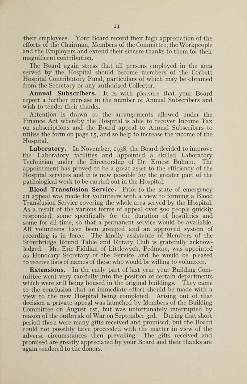 their employees. Your Board record their high appreciation of the efforts of the Chairman, Members of the Committee, the Workpeople and the Employers and extend their sincere thanks to them for their magnificent contribution. The Board again stress that all persons employed in the area served by the Hospital should become members of the Corbett Hospital Contributory Fund, particulars of which may be obtained from the Secretary or any authorised Collector. Annual Subscribers. It is with pleasure that your Board report a further increase in the number of Annual Subscribers and wish to tender their thanks. Attention is drawn to the arrangements allowed under the Finance Act whereby the Hospital is able to recover Income Tax on subscriptions and the Board appeal to Annual Subscribers to utilise the form on page 15, and so help to increase the income of the Hospital. Laboratory. In November, 1938, the Board decided to improve the Laboratory facilities and appointed a skilled Laboratory Technician under the Directorship of Dr. Ernest Bulmer. The appointment has proved to be a great asset to the efficiency of the Hospital services and it is now possible for the greater part of the pathological work to be carried out in the Hospital. Blood Transfusion Service. Prior to the state of emergency an appeal was made for volunteers with a view to forming a Blood Transfusion Service covering the whole area served by the Hospital. As a result of the various forms of appeal over 500 people quickly responded, some specifically for the duration of hostilities and some for all time, so that a permanent service would be available. All volunteers have been grouped and an approved system of recording is in force. The kindly assistance of Members of the Stourbridge Round Table and Rotary Club is gratefully acknow¬ ledged. Mr. Eric Fiddian of Littlewych, Pedmore, was appointed as Honorary Secretary of the Service and he would be pleased to receive lists of names of those who would be willing to volunteer. Extensions. In the early part of last year your Building Com¬ mittee went very carefully into the position of certain departments which were still being housed in the original buildings. They came to the conclusion that an immediate effort should be made with a view to the new Hospital being completed. Arising out of that decision a private appeal was launched by Members of the Building Committee on August 1st, but was unfortunately interrupted by reason of the outbreak of War on September 3rd. During that short period there were many gifts received and promised, but the Board could not possibly have proceeded with the matter in view of the adverse circumstances then prevailing. The gifts received and promised are greatly appreciated by your Board and their thanks are again tendered to the donors.