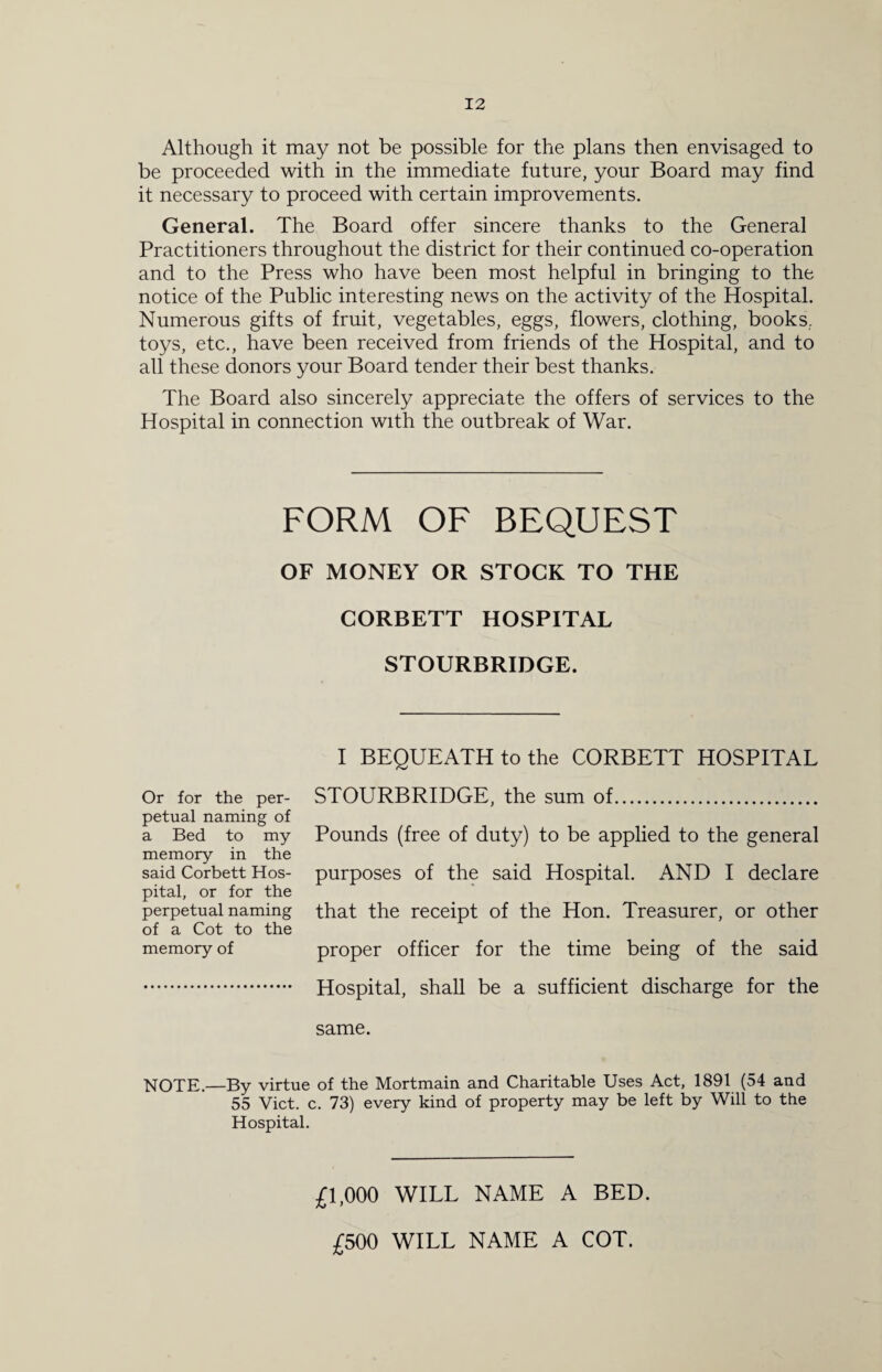 Although it may not be possible for the plans then envisaged to be proceeded with in the immediate future, your Board may find it necessary to proceed with certain improvements. General. The Board offer sincere thanks to the General Practitioners throughout the district for their continued co-operation and to the Press who have been most helpful in bringing to the notice of the Public interesting news on the activity of the Hospital. Numerous gifts of fruit, vegetables, eggs, flowers, clothing, books., toys, etc., have been received from friends of the Hospital, and to all these donors your Board tender their best thanks. The Board also sincerely appreciate the offers of services to the Hospital in connection with the outbreak of War. FORM OF BEQUEST OF MONEY OR STOCK TO THE CORBETT HOSPITAL STOURBRIDGE. I BEQUEATH to the CORBETT HOSPITAL Or for the per¬ petual naming of a Bed to my memory in the said Corbett Hos¬ pital, or for the perpetual naming of a Cot to the memory of STOURBRIDGE, the sum of. Pounds (free of duty) to be applied to the general purposes of the said Hospital. AND I declare that the receipt of the Hon. Treasurer, or other proper officer for the time being of the said Hospital, shall be a sufficient discharge for the same. NOTE.—By virtue of the Mortmain and Charitable Uses Act, 1891 (54 and 55 Viet. c. 73) every kind of property may be left by Will to the Hospital. £1,000 WILL NAME A BED. £500 WILL NAME A COT.