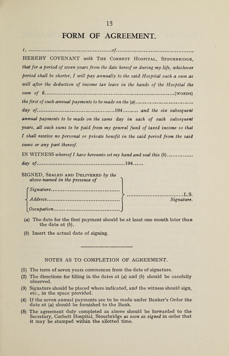 FORM OF AGREEMENT. 1, .of.. HEREBY COVENANT with The Corbett Hospital, Stourbridge, that for a period of seven years from the date hereof or during my life, whichever period shall he shorter, I will pay annually to the said Hospital such a sum as will after the deduction of income tax leave in the hands of the Hospital the sum of £.(words) the first of such annual payments to he made on the (a). day of..194. and the six subsequent annual payments to he made on the same day in each of such subsequent years, all such sums to be paid from my general fund of taxed income so that I shall receive no personal or private benefit in the said period from the said sums or any part thereof. IN WITNESS whereof I have hereunto set my hand and seal this (b). day of.194. SIGNED, Sealed and Delivered by the above-named in the presence of Signature.. Address. Occupation. V .L.S. Signature. (a) The date for the first payment should be at least one month later than the date at (b). (b) Insert the actual date of signing. NOTES AS TO COMPLETION OF AGREEMENT. (1) The term of seven years commences from the date of signature. (2) The directions for filling in the dates at (a) and (&) should be carefully observed. (3) Signature should be placed where indicated, and the witness should sign, etc., in the space provided. (4) If the seven annual payments are to be made under Banker’s Order the date at (a) should be furnished to the Bank. (5) The agreement duly completed as above should be forwarded to the Secretary, Corbett Hospital, Stourbridge as soon as signed in order that it may be stamped within the allotted time.