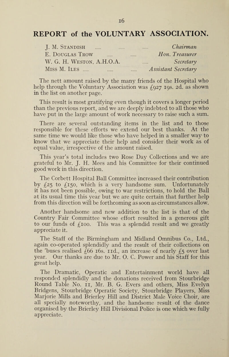 REPORT of the VOLUNTARY ASSOCIATION. J. M. Standish . . . Chairman E. Douglas Trow . . Hon. Treasurer W. G. H. Weston. A.H.O.A. . Secretary Miss M. Iles . . . Assistant Secretary The nett amount raised by the many friends of the Hospital who help through the Voluntary Association was £927 19s. 2d. as shown in the list on another page. This result is most gratifying even though it covers a longer period than the previous report, and we are deeply indebted to all those who have put in the large amount of work necessary to raise such a sum. There are several outstanding items in the list and to those responsible for these efforts we extend our best thanks. At the same time we would like those who have helped in a smaller way to know that we appreciate their help and consider their work as of equal value, irrespective of the amount raised. This year’s total includes two Rose Day Collections and we are grateful to Mr. J. H. Mees and his Committee for their continued good work in this direction. The Corbett Hospital Ball Committee increased their contribution by £25 to £150, which is a very handsome sum. Unfortunately it has not been possible, owing to war restrictions, to hold the Ball at its usual time this year but we are quite certain that further help from this direction will be forthcoming as soon as circumstances allow. Another handsome and new addition to the list is that of the Country Fair Committee whose effort resulted in a generous gift to our funds of £100. This was a splendid result and we greatly appreciate it. The Staff of the Birmingham and Midland Omnibus Co., Ltd., again co-operated splendidly and the result of their collections on the 'buses realised £66 16s. nd., an increase of nearly £5 over last year. Our thanks are due to Mr. O. C. Power and his Staff for this great help. The Dramatic, Operatic and Entertainment world have all responded splendidly and the donations received from Stourbridge Round Table No. 11, Mr. B. G. Evers and others, Miss Evelyn Bridgens, Stourbridge Operatic Society, Stourbridge Players, Miss Marjorie Mills and Brierley Hill and District Male Voice Choir, are all specially noteworthy, and the handsome result of the dance organised by the Brierley Hill Divisional Police is one which we fully appreciate.