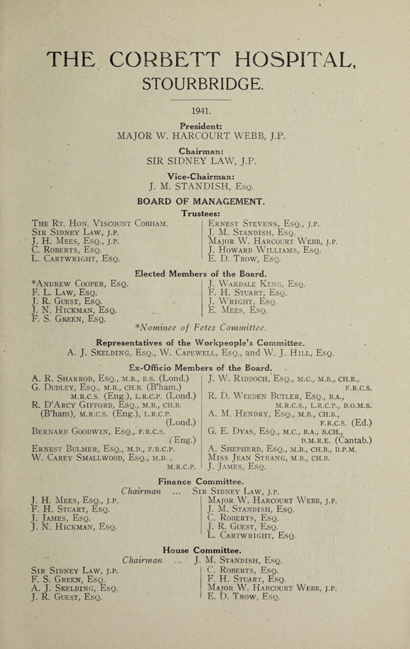 THE CORBETT HOSPITAL, STOURBRIDGE. 1941. President: MAJOR W. HARCOURT WEBB, J.P. Chairman: SIR SIDNEY LAW, J.P. Vice-Chairman: J. M. STANDISH, Esq. BOARD OF MANAGEMENT. The Rt. Hon. Viscount Cobham. Sir Sidney Law, j.p. J. H. Mees, Esq., j.p. C. Roberts, Esq. L. Cartwright, Esq. Trustees: Ernest Stevens, Esq., j.p. J. M. Standish, Esq. Major W. Harcourt Webb, j.p. J. Howard Williams, Esq. E. D. Trow, Esq. ^Andrew Cooper, Esq. F. L. Law, Esq. J. R. Guest, Esq. J. N. Hickman, Esq. F. S. Green, Esq. Elected Members of the Board. J. Wardale King, Esq. F. H. Stuart, Esq. J. Wright, Esq. E. Mees, Esq. *Nominee of Fetes Committee. Representatives of the Workpeople’s Committee. A. J. Skelding, Esq., W. Capewell, Eso., and W. J. Hill, Esq. Ex-Officio Members of the Board. A. R. Sharrod, Esq., m.b., b.s. (Lond.) G. Dudley, Esq., m.b., ch.b. (B’ham.) m.r.c.s. (Eng.), l.r.c.p. (Lond.) R. D’Arcy Gifford, Esq., m.b., ch.b. (B’ham), m.r.c.s. (Eng.), l.r.c.p. (Lond.) Bernard Goodwin, Esq., f.r.c.s. (Eng.) Ernest Bulmer, Esq., m.d., f.r.c.p. W. Carey Smallwood, Esq., m.d. M.R.C.P. J. W. Riddoch, Esq., m.c., m.b., ch.b., F.R.C.S. R. D. Weeden Butler, Esq., b.a., M.R.C.S., L.R.C.P., D.O.M.S. A. M. Hendry, Esq., m.b., ch.b., f.r.c.s. (Ed.) G. E. Dyas, Esq., m.c., b.a., b.ch., d.m.r.e. (Cantab.) A. Shepherd, Esq., m.b., ch.b., d.p.m. Miss Jean Strang, m.b., ch.b. J. James, Esq. Finance Committee. Chairman J. H. Mees, Esq., j.p. F. H. Stuart, Esq. J. James, Esq. J. N. Hickman, Esq. Sir Sidney Law, j.p. Major W. Harcourt Webb, j.p. J. M. Standish, Esq. C. Roberts, Esq. J. R. Guest, Esq. L. Cartwright, Esq. Sir Sidney Law, j.p. F. S. Green, Esq. A. J. Skelding, Eso. J. R. Gues.t, Esq. House Committee. Chairman ... J. M. Standish, Esq. C. Roberts, Esq. F. H. Stuart, Esq. Major W. Harcourt Webb, j.p. E. D. Trow, Esq.