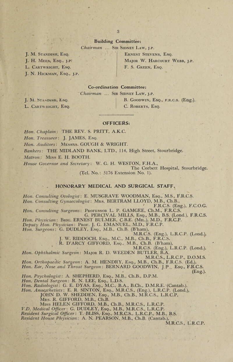 J. H. Mees, Esq., j.Pf L. Cartwright, Esq. J. N. Hickman, Esq., j.p. Building Committee: Chairman ... Sir Sidney Law, j.p. Major W. Harcourt Webb, j.p. F. S. Green, Esq. J. M. Standish, Esq. L. Cartv right, Esq. Co-ordination Committee: Chairman ... Sir Sidney Law, j.p. B. Goodwin, Esq., f.r.c.s. (Eng.). C. Roberts, Esq. OFFICERS: Hon. Chaplain: THE REV. S. PRITT, A.K.C. Hon. Treasurer: J. JAMES, Esq. Hon. Auditors: Messrs. GOUGH & WRIGHT. Bankers: THE MIDLAND BANK, LTD., 114, High Street, Stourbridge. Matron: Miss E. H. BOOTH. House Governor and Secretary: W. G. H. WESTON, F.H.A., The Corbett Hospital, Stourbridge. (Tel. No.: 5176 Extension No. 1). . HONORARY MEDICAL AND SURGICAL STAFF. Hon. Consulting Otologist: E. MUSGRAVE WOODMAN, Esq., M.S., F.R.C.S. Hon. Consulting Gynaecologist: Mrs. BERTRAM LLOYD, M.B., Ch.B., ' F.R.C.S. (Eng.), F.C.O.G. Hon. Consulting Surgeons: Professor L. P. GAMGEE, Ch.M., F.R.C.S. G. PERCIVAL MILLS, Esq., M.B., B.S. (Lond.), F.R.C.S. Hon. Physician: Brig. ERNEST BULMER, C-B.E. (Mil.), M.D., F.R.C.P. Deputy Hon. Physician: Prof. J. G. EMANUEL, M.D., F.R.C.P. Hon. Surgeons: G. DUDLEY, Esq., M.B., Ch.B. (B’ham), M.R.C.S. (Eng.), L.R.C.P. (Lond.). J. W. RIDDOCH, Esq., M.C., M.B., Ch.B., F.R.C.S. R. D’ARCY GIFFORD, Esq., M.B., Ch.B. (B’ham), M.R.C.S. (Eng.), L.R.C.P. (Lond.). Hon. Ophthalmic Surgeon: Major R. D. WEEDEN BUTLER, B.A. M.R.C.S., L.R.C.P., D.O.M.S. Hon. Orthopaedic Surgeon : A. M. HENDRY, Esq., M.B., Ch.B., F.R.C.S. (Ed.). Hon. Ear, Nose and Throat Surgeon: BERNARD GOODWIN, J.P., Esq., F.R.C.S. (Eng.). Hon. Psychologist: A. SHEPHERD, Esq., M.B., Ch.B., D.P.M. Hon. Dental Surgeon: R. N. LEE, Esq., L.D.S. Hon. Radiologist: G. E. DYAS, Esq., M.C., B.A., B.Ch., D.M.R.E. (Cantab.). Hon. Anaesthetists: E. R. SINTON, Esq., M.R.C.S., (Eng.), L.R.C.P. (Lond.), JOHN D. W. SHEDDEN, Esq., M.B., Ch.B., M.R.C.S., L.R.C.P, Mrs. R. GIFFORD, M.B., Ch.B. Miss HELEN GIFFORD, M.B., Ch.B., M.R.C.S., L.R.C.P. V.D. Medical Officer: G. DUDLEY, Esq., M.B., M.R.C.S., L.R.C.P. Resident Surgical Officer: T. BLISS, Esq., M.R.C.S., L.R.C.P,, M.B., B.S. Resident House Physician : A. N. PEARSON, M.B., Ch.B. (Cantab.), . .. M.R.C.S., l!.R.C.P.