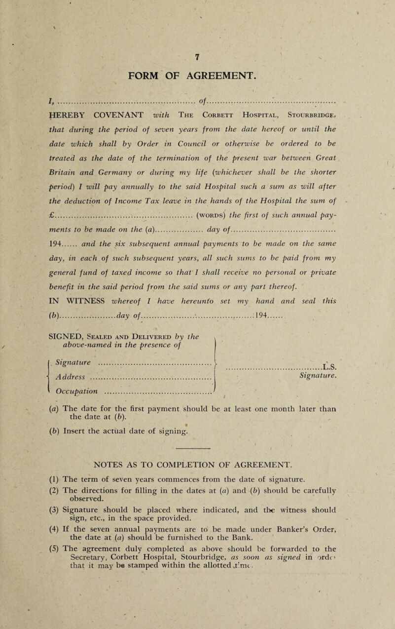 \ FORM OF AGREEMENT. I,.of.....:... HEREBY COVENANT with The Corbett Hospital, Stourbridge, that during the period of seven years from the date hereof or until the date which shall by Order in Council or otherwise be ordered to be treated as the date of the termination of the present war between Great Britain and Germany or during my life (whichever shall be the shorter period) I will pay annually to the said Hospital such a sum as will after the deduction of Income Tax leave in the hands of the Hospital the sum of £..... (words) the first of such annual pay¬ ments to be made on the (a). day of.. 194. and the six subsequent annual payments to be made on the same day, in each of such subsequent years, all such sums to be paid from my general fund of taxed income so that I shall receive no personal or private benefit in the said period from the said stuns or any part thereof. IN WITNESS whereof I have hereunto set my hand and seal this (b).day of.».....t.194. SIGNED, Sealed and Delivered by the above-named in the presence of Signature . Address ... Occupation . (a) The date for the first payment should be at least one month later than the date at (b). * (b) Insert the actual date of signing. NOTES AS TO COMPLETION OF AGREEMENT. (1) The term of seven years commences from the date of signature. (2) The directions for filling in the dates at (a) and (b) should be carefully observed. (3) Signature should be placed where indicated, and the witness should sign, etc., in the space provided. (4) If the seven annual payments are to be made under Banker’s Order, the date at (n) should be furnished to the Bank. (5) The agreement duly completed as above should be forwarded to the Secretary, Corbett Hospital, Stourbridge, as soon as signed in ordc' that it may be stamped within the allotted .time. .L.S. Signature.