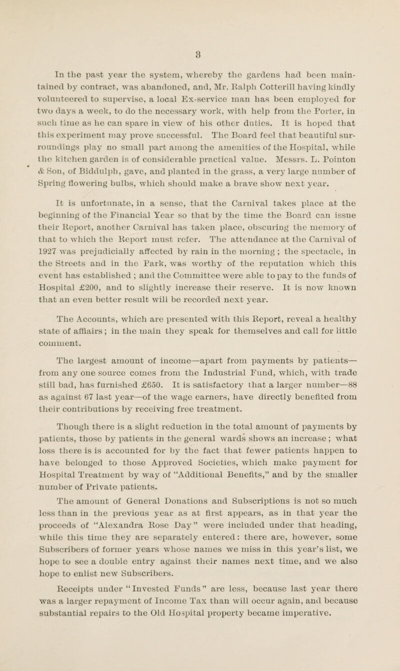8 In the past year the system, whereby the gardens had been main¬ tained by contract, was abandoned, and, Mr. Ralph Cotterill having kindly volunteered to supervise, a local Ex-service man has been employed for two days a week, to do the necessary work, with help from the Porter, in such time as he can spare in view of his other duties. It is hoped that this experiment may prove successful. The Board feel that beautiful sur¬ roundings play no small part among the amenities of the Hospital, while the kitchen garden is of considerable practical value. Messrs. L. Pointon & Son, of Biddulph, gave, and planted in the grass, a very large number of Spring flowering bulbs, which should make a brave show next year. It is unfortunate, in a sense, that the Carnival takes place at the beginning of the Financial Year so that by the time the Board can issue their Report, another Carnival has taken place, obscuring the memory of that to which the Report must refer. The attendance at the Carnival of 1927 was prejudicially affected by rain in the morning ; the spectacle, in the Streets and in the Park, was worthy of the reputation which this event has established ; and the Committee were able to pay to the funds of Hospital £200, and to slightly increase their reserve. It is now known that an even better result will be recorded next year. The Accounts, which are presented with this Report, reveal a healthy state of afflairs ; in the main they speak for themselves and call for little comment. The largest amount of income—apart from payments by patients— from any one source comes from the Industrial Fund, which, with trade still bad, has furnished £650. It is satisfactory that a larger number—88 as against 67 last year—of the wage earners, have directly benefited from their contributions by receiving free treatment. Though there is a slight reduction in the total amount of payments by patients, those by patients in the general wards shows an increase ; what loss there is is accounted for by the fact that fewer patients happen to have belonged to those Approved Societies, which make payment for Hospital Treatment by way of “Additional Benefits,” and by the smaller number of Private patients. The amount of General Donations and Subscriptions is not so much less than in the previous year as at first appears, as in that year the proceeds of “Alexandra Rose Day ” were included under that heading, while this time they are separately entered: there are, however, some Subscribers of former years whose names we miss in this year’s list, we hope to see a double entry against their names next time, and we also hope to enlist new Subscribers. Receipts under “Invested Funds” are less, because last year there was a larger repayment of Income Tax than will occur again, and because substantial repairs to the Old Hospital property became imperative.