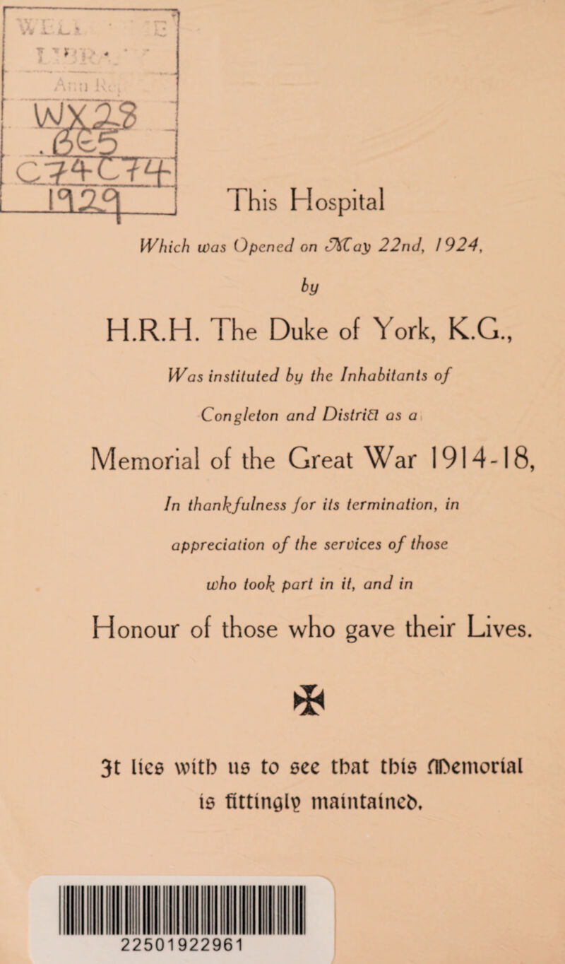 v* r. 4- > f •* 4 Arn IT t i»»t i X\( This Hospital Which was Opened on r%Za\} 22nd, 1924, H.R.H. The Duke of York, K.G., instituted by the Inhabitants of Congleton and District as a Memorial of the Great War 1914-18, In thankfulness for its termination, in appreciation of the services of those who took part in it, and in Honour of those who gave their Lives. 3t lice with tie to ecc that this flDemorial ie fitting maintained 22501922961