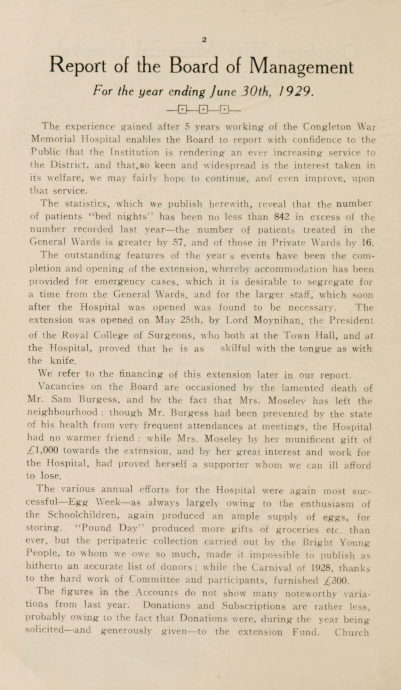 Report of the Board of Management For the year ending June 30th, 1929. The experience grained after 5 years working- of the Congleton War Memorial Hospital enables the Board to report with confidence to the Public that the Institution is rendering an ever increasing service to the District, and that,so keen and widespread is the interest taken in its welfare, we may fairly hopt to continue, and even improve, upon that service. The statistics, which we publish herewith, reveal that the number of patients “bed nights'' has been no less than 842 in excess of the number recorded last year—the number of patients treated in the (icneral Wards is greater by 57, and of those in Private Wards by 16. The outstanding features of the year s events have been the com¬ pletion and opening of the extension, whereby accommodation has been provided for emergency cases, which it is desirable to segregate for a time from the General Wards, and for the larger staff, which soon after the Hospital was opened was found to be. necessary. The extension was opened on May 25th, by Lord Moynihan, the President of the Royal College of Surgeons, who both at the Town Hall, and at the Hospital, proved that he is as skilful with the tongue as with the knife. We refer to the financing of this extension later in our report. Vacancies on the Board are occasioned by the lamented death of Mr. Sam Burgess, and bv the fact that Mrs. Moselev has left the neighbourhood : though Mr. Burgess had been prevented by the state of his health from verv frequent attendances at meetings, the Hospital had no warmer friend : while Mrs. Moseley by her munificent gift of ,£1,000 towards the extension, and by her great interest and work for the Hospital, had proved herself a supporter whom we can ill afford to lose. I he various annual efforts for the Hospital were again most suc¬ cessful—Egg Week—as always largelv owing to the enthusiasm of the Schoolchildren, again produced an ample supply of eggs, for storing. “Pound Day” produced more gifts of groceries etc. than ever, but the peripatetic collection carried out by the Bright Young People, to whom we owe so much, made it impossible to publish as hitherto an accurate list of donors; while the Carnival of 1928, thanks to the hard work of Committee and participants, furnished j£300. I he figures in the Accounts do not show many noteworthy varia¬ tions from last year. Donations and Subscriptions are rather less, probably owing to the fact that Donations were, during the year being solicited—and generously given—to the extension Fund. Church